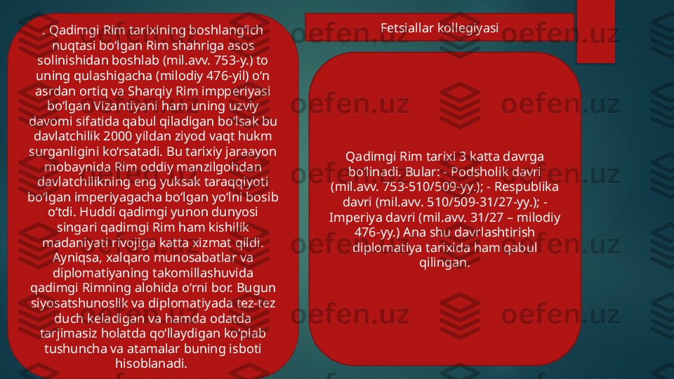 . Qadimgi Rim tarixining boshlang‘ich 
nuqtasi bo‘lgan Rim shahriga asos 
solinishidan boshlab (mil.avv. 753-y.) to 
uning qulashigacha (milodiy 476-yil) o‘n 
asrdan ortiq va Sharqiy Rim impperiyasi 
bo‘lgan Vizantiyani ham uning uzviy 
davomi sifatida qabul qiladigan bo‘lsak bu 
davlatchilik 2000 yildan ziyod vaqt hukm 
surganligini ko‘rsatadi. Bu tarixiy jaraayon 
mobaynida Rim oddiy manzilgohdan 
davlatchilikning eng yuksak taraqqiyoti 
bo‘lgan imperiyagacha bo‘lgan yo‘lni bosib 
o‘tdi. Huddi qadimgi yunon dunyosi 
singari qadimgi Rim ham kishilik 
madaniyati rivojiga katta xizmat qildi. 
Ayniqsa, xalqaro munosabatlar va 
diplomatiyaning takomillashuvida 
qadimgi Rimning alohida o‘rni bor. Bugun 
siyosatshunoslik va diplomatiyada tez-tez 
duch keladigan va hamda odatda 
tarjimasiz holatda qo‘llaydigan ko‘plab 
tushuncha va atamalar buning isboti 
hisoblanadi.  Qadimgi Rim tarixi 3 katta davrga 
bo‘linadi. Bular: - Podsholik davri 
(mil.avv. 753-510/509-yy.); - Respublika 
davri (mil.avv. 510/509-31/27-yy.); - 
Imperiya davri (mil.avv. 31/27 – milodiy 
476-yy.) Ana shu davrlashtirish 
diplomatiya tarixida ham qabul 
qilingan.Fetsiallar kollegiyasi   