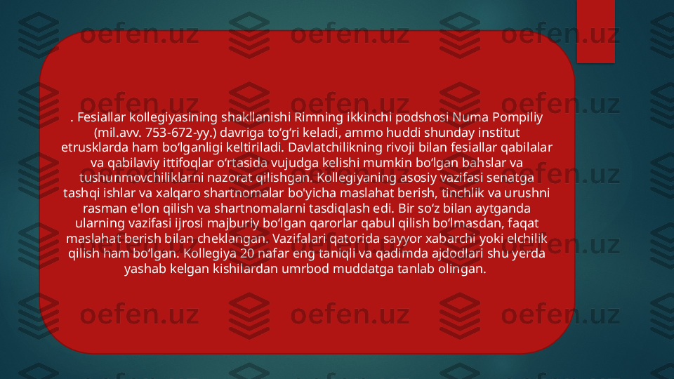 . Fesiallar kollegiyasining shakllanishi Rimning ikkinchi podshosi Numa Pompiliy 
(mil.avv. 753-672-yy.) davriga to‘g‘ri keladi, ammo huddi shunday institut 
etrusklarda ham bo‘lganligi keltiriladi. Davlatchilikning rivoji bilan fesiallar qabilalar 
va qabilaviy ittifoqlar o‘rtasida vujudga kelishi mumkin bo‘lgan bahslar va 
tushunmovchiliklarni nazorat qilishgan. Kollegiyaning asosiy vazifasi senatga 
tashqi ishlar va xalqaro shartnomalar bo'yicha maslahat berish, tinchlik va urushni 
rasman e'lon qilish va shartnomalarni tasdiqlash edi. Bir so‘z bilan aytganda 
ularning vazifasi ijrosi majburiy bo‘lgan qarorlar qabul qilish bo‘lmasdan, faqat 
maslahat berish bilan cheklangan. Vazifalari qatorida sayyor xabarchi yoki elchilik 
qilish ham bo‘lgan. Kollegiya 20 nafar eng taniqli va qadimda ajdodlari shu yerda 
yashab kelgan kishilardan umrbod muddatga tanlab olingan.    