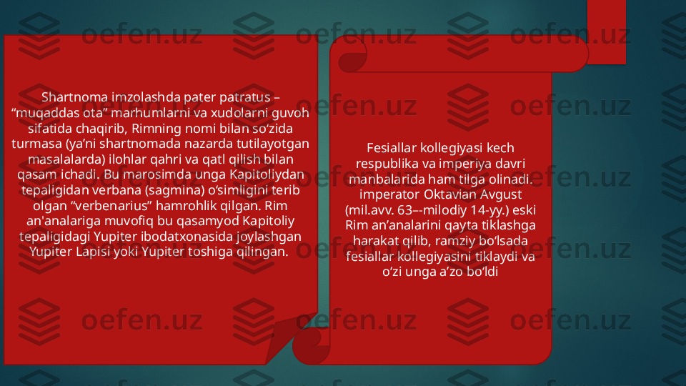 Shartnoma imzolashda pater patratus – 
“muqaddas ota” marhumlarni va xudolarni guvoh 
sifatida chaqirib, Rimning nomi bilan so‘zida 
turmasa (ya’ni shartnomada nazarda tutilayotgan 
masalalarda) ilohlar qahri va qatl qilish bilan 
qasam ichadi. Bu marosimda unga Kapitoliydan 
tepaligidan verbana (sagmina) o‘simligini terib 
olgan “verbenarius” hamrohlik qilgan. Rim 
an'analariga muvofiq bu qasamyod Kapitoliy 
tepaligidagi Yupiter ibodatxonasida joylashgan 
Yupiter Lapisi yoki Yupiter toshiga qilingan.  Fesiallar kollegiyasi kech 
respublika va imperiya davri 
manbalarida ham tilga olinadi. 
imperator Oktavian Avgust 
(mil.avv. 63–-milodiy 14-yy.) eski 
Rim an’analarini qayta tiklashga 
harakat qilib, ramziy bo‘lsada 
fesiallar kollegiyasini tiklaydi va 
o‘zi unga a’zo bo‘ldi   