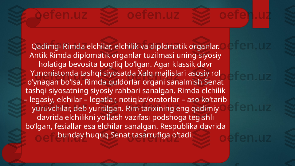 Qadimgi Rimda elchilar, elchilik va diplomatik organlar. 
Antik Rimda diplomatik organlar tuzilmasi uning siyosiy 
holatiga bevosita bog‘liq bo‘lgan. Agar klassik davr 
Yunonistonda tashqi siyosatda Xalq majlislari asosiy rol 
o‘ynagan bo‘lsa, Rimda quldorlar organi sanalmish Senat 
tashqi siyosatning siyosiy rahbari sanalgan. Rimda elchilik 
– legasiy, elchilar – legatlar, notiqlar/oratorlar – aso ko‘tarib 
yuruvchilar, deb yuritilgan. Rim tarixining eng qadimiy 
davrida elchilikni yo‘llash vazifasi podshoga tegishli 
bo‘lgan, fesiallar esa elchilar sanalgan. Respublika davrida 
bunday huquq Senat tasarrufiga o‘tadi.   