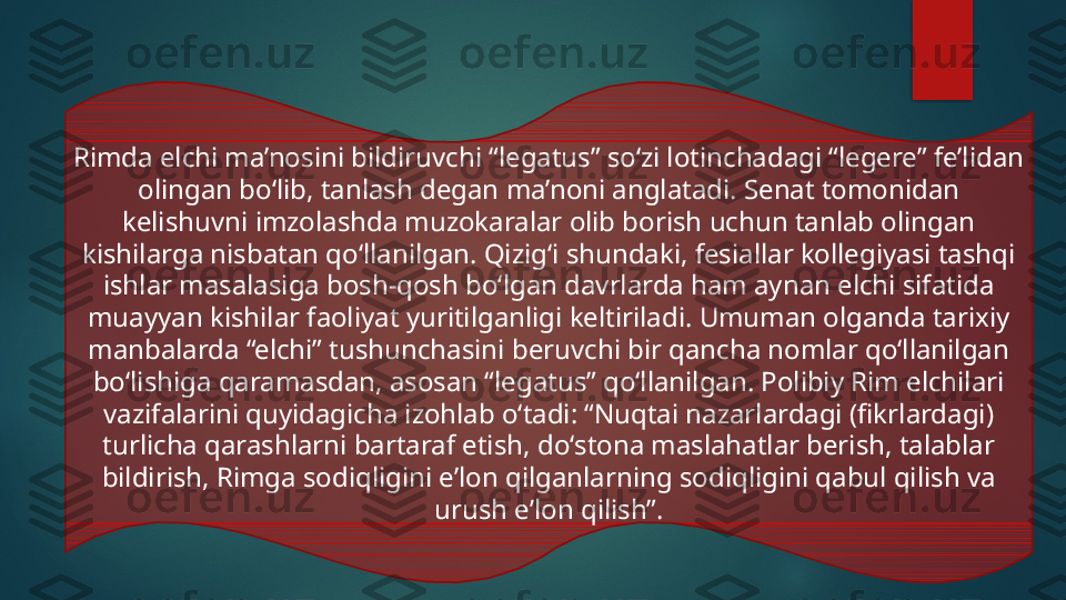 Rimda elchi ma’nosini bildiruvchi “legatus” so‘zi lotinchadagi “legere” fe’lidan 
olingan bo‘lib, tanlash degan ma’noni anglatadi. Senat tomonidan 
kelishuvni imzolashda muzokaralar olib borish uchun tanlab olingan 
kishilarga nisbatan qo‘llanilgan. Qizig‘i shundaki, fesiallar kollegiyasi tashqi 
ishlar masalasiga bosh-qosh bo‘lgan davrlarda ham aynan elchi sifatida 
muayyan kishilar faoliyat yuritilganligi keltiriladi. Umuman olganda tarixiy 
manbalarda “elchi” tushunchasini beruvchi bir qancha nomlar qo‘llanilgan 
bo‘lishiga qaramasdan, asosan “legatus” qo‘llanilgan. Polibiy Rim elchilari 
vazifalarini quyidagicha izohlab o‘tadi: “Nuqtai nazarlardagi (fikrlardagi) 
turlicha qarashlarni bartaraf etish, doʻstona maslahatlar berish, talablar 
bildirish, Rimga sodiqligini eʼlon qilganlarning sodiqligini qabul qilish va 
urush eʼlon qilish”.   