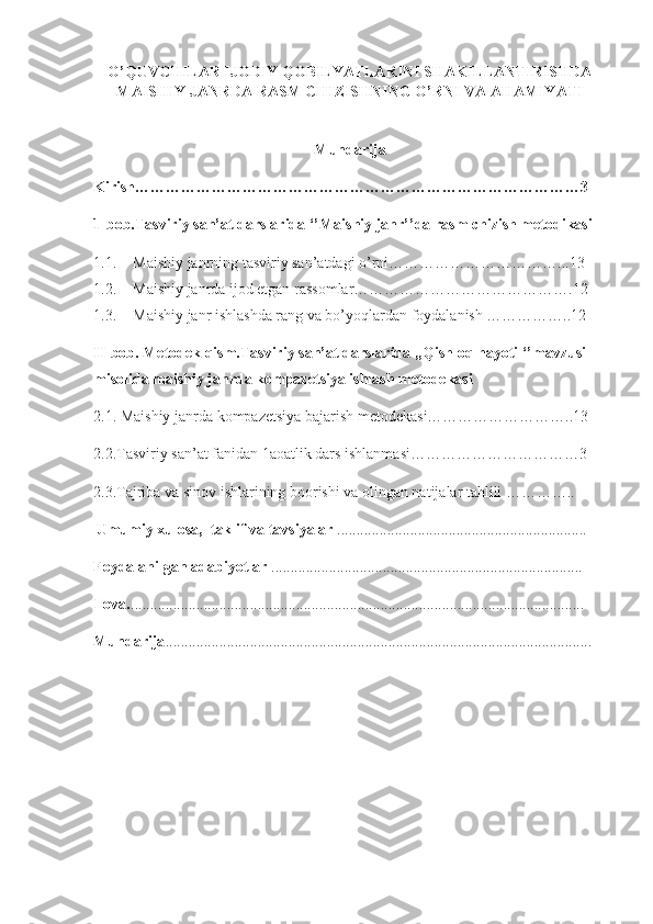 O’QUVCHILAR IJODIY QOBILYATLARINI SHAKILLANTIRISHDA
MAISHIY JANRDA RASM CHIZISHNING O’RNI VA AHAMIYATI
Mundarija
Kirish……………………………………………………………………………3
1-bob.Tasviriy san’at darslarida ‘’Maishiy janr’’da rasm chizish metodikasi
1.1. Maishiy janrning tasviriy san’atdagi o’rni……………………………...13
1.2. Maishiy janrda ijod etgan rassomlar…………………………………….12
1.3. Maishiy janr ishlashda rang va bo’yoqlardan foydalanish ……………..12
II-bob. Metodek qism.Tasviriy san’at darslarida ,,Qishloq hayoti ‘’mavzusi 
misolida maishiy janrda kompazetsiya ishlash metodekasi
2.1. Maishiy janrda kompazetsiya bajarish metodekasi………………………..13
2.2.Tasviriy san’at fanidan 1aoatlik dars ishlanmasi……………………………3
2.3.Tajriba va sinov ishlarining boorishi va olingan natijalar tahlili …………..
  Umumiy xulosa,  taklif va tavsiyalar  .................................................................
Foydalanilgan adabiyotlar  .................................................................................
Ilova. ......................................................................................................................
Mundarija ............................................................................................................... 