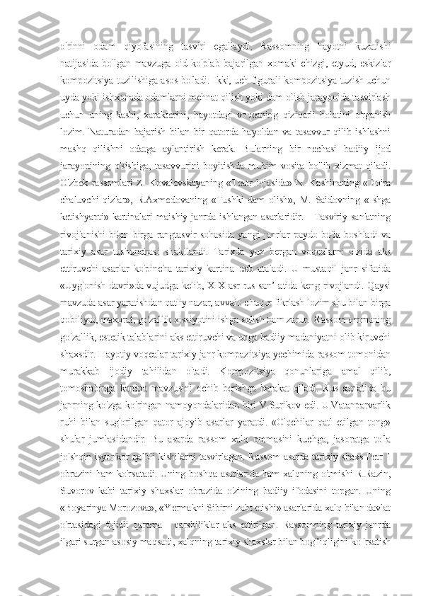 o'rinni   odam   qiyofasining   tasviri   egallaydi.   Rassomning   hayotni   kuzatishi
natijasida   bo'lgan   mavzuga   oid   ko'plab   bajarilgan   xomaki   chizgi,   etyud,   eskizlar
kompozitsiya tuzilishiga asos bo'ladi. Ikki, uch figurali kompozitsiya tuzish uchun
uyda yoki ishxonada odamlarni mehnat qilish yoki dam olish jarayonida tasvirlash
uchun   uning   kasbi,   xarakterini,   hayotdagi   voqeaning   qiziqarli   holatini   o'rganish
lozim.   Naturadan   bajarish   bilan   bir   qatorda   hayoldan   va   tasavvur   qilib   ishlashni
mashq   qilishni   odatga   aylantirish   kerak.   Bularning   bir   nechasi   badiiy   ijod
jarayonining   o'sishiga,   tasavvurini   boyitishda   muhim   vosita   bo'lib   xizmat   qiladi.
O'zbek   rassomlari   Z.   Kovalevskayaning   «Teatr   lojasida»   N.   Kashinaning   «Doira
chaluvchi   qizlar»,   R.Axmedovaning   «Tushki   dam   olish»,   M.   Saidovning   «Ishga
ketishyapti»   kartinalari   maishiy   janrda   ishlangan   asarlaridir.      Tasviriy  san'atning
rivojlanishi   bilan   birga   rangtasvir   sohasida   yangi   janrlar   paydo   bo'la   boshladi   va
tarixiy   asar   tushunchasi   shakllandi.   Tarixda   yuz   bergan   voqealarni   o'zida   aks
ettiruvchi   asarlar   ko'pincha   tarixiy   kartina   deb   ataladi.   U   mustaqil   janr   sifatida
«Uyg'onish davri»da vujudga kelib, XIX asr rus san’ atida keng rivojlandi. Qaysi
mavzuda asar yaratishdan qat'iy nazar, avvalo chuqur fikrlash lozim shu bilan birga
qobiliyat, maxorat, go'zallik xissiyotini ishga solish ham zarur.  Rassom ommaning
go'zallik, estetik talablarini aks ettiruvchi va unga badiiy madaniyatni olib kiruvchi
shaxsdir. Hayotiy voqealar tarixiy janr kompazitsiya yechimida rassom tomonidan
murakkab   ijodiy   tahilidan   o'tadi.   Kompozitsiya   qonunlariga   amal   qilib,
tomoshabinga   kartina   mavzusini   ochib   berishga   harakat   qiladi.   Rus   san'atida   bu
janrning ko'zga ko'ringan namoyondalaridan biri V.Surikov edi. U.Vatanparvarlik
ruhi   bilan   sug'orilgan   qator   ajoyib   asarlar   yaratdi.   «O'qchilar   qatl   etilgan   tong»
shular   jumlasidandir.   Bu   asarda   rassom   xalq   ommasini   kuchga,   jasoratga   to'la
jo'shqin isyonkor  qalbli  kishilarni  tasvirlagan. Rassom  asarda tarixiy shaxs  Petr 1
obrazini  ham   ko'rsatadi.   Uning boshqa  asarlarida  ham   xalqning o'tmishi   R.Razin,
Suvorov   kabi   tarixiy   shaxslar   obrazida   o'zining   badiiy   ifodasini   topgan.   Uning
«Boyarinya Morozova», «Yermakni Sibirni zabt etishi» asarlarida xalq bilan davlat
o'rtasidagi   fojiali   qarama   -   qarshiliklar   aks   ettirilgan.   Rassomning   tarixiy   janrda
ilgari surgan asosiy maqsadi, xalqning tarixiy shaxslar bilan bog'liqligini ko 'rsatish 