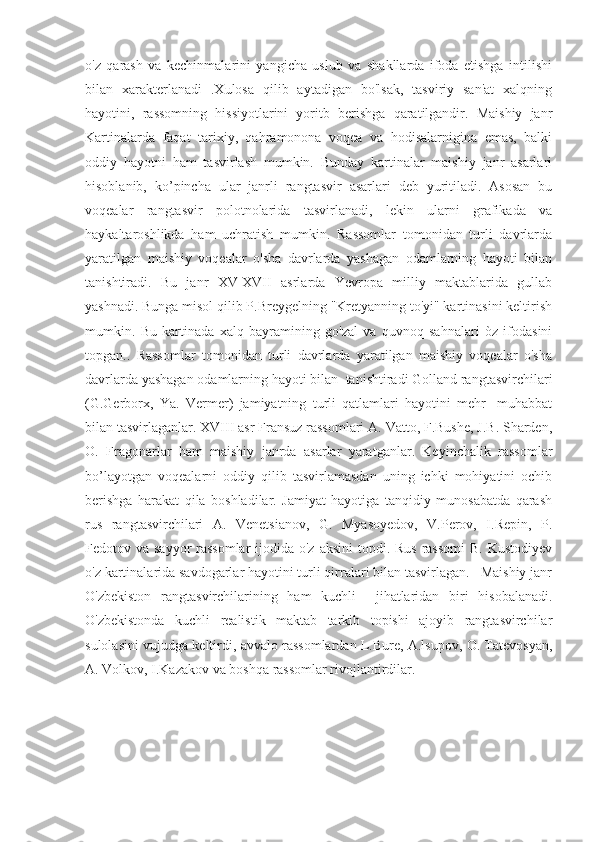 o'z   qarash   va   kechinmalarini   yangicha   uslub   va   shakllarda   ifoda   etishga   intilishi
bilan   xarakterlanadi   .Xulosa   qilib   aytadigan   bo'lsak,   tasviriy   san'at   xalqning
hayotini,   rassomning   hissiyotlarini   yoritb   berishga   qaratilgandir.   Maishiy   janr
Kartinalarda   faqat   tarixiy,   qahramonona   voqea   va   hodisalarnigina   emas,   balki
oddiy   hayotni   ham   tasvirlash   mumkin.   Bunday   kartinalar   maishiy   janr   asarlari
hisoblanib,   ko’pincha   ular   janrli   rangtasvir   asarlari   deb   yuritiladi.   Asosan   bu
voqealar   rangtasvir   polotnolarida   tasvirlanadi,   lekin   ularni   grafikada   va
haykaltaroshlikda   ham   uchratish   mumkin.   Rassomlar   tomonidan   turli   davrlarda
yaratilgan   maishiy   voqealar   o'sha   davrlarda   yashagan   odamlarning   hayoti   bilan
tanishtiradi.   Bu   janr   XV-XVII   asrlarda   Yevropa   milliy   maktablarida   gullab
yashnadi. Bunga misol qilib P.Breygelning "Kretyanning to'yi" kartinasini keltirish
mumkin.   Bu   kartinada   xalq   bayramining   go'zal   va   quvnoq   sahnalari   òz   ifodasini
topgan..   Rassomlar   tomonidan   turli   davrlarda   yaratilgan   maishiy   voqealar   o'sha
davrlarda yashagan odamlarning hayoti bilan  tanishtiradi Golland rangtasvirchilari
(G.Gerborx,   Ya.   Vermer)   jamiyatning   turli   qatlamlari   hayotini   mehr   -muhabbat
bilan tasvirlaganlar. XVIII asr Fransuz rassomlari A. Vatto, F.Bushe, J.B. Sharden,
O.   Fragonarlar   ham   maishiy   janrda   asarlar   yaratganlar.   Keyinchalik   rassomlar
bo’layotgan   voqealarni   oddiy   qilib   tasvirlamasdan   uning   ichki   mohiyatini   ochib
berishga   harakat   qila   boshladilar.   Jamiyat   hayotiga   tanqidiy   munosabatda   qarash
rus   rangtasvirchilari   A.   Venetsianov,   G.   Myasoyedov,   V.Perov,   I.Repin,   P.
Fedotov va sayyor  rassomlar  ijodida o'z aksini  topdi. Rus  rassomi  B. Kustodiyev
o'z kartinalarida savdogarlar hayotini turli qirralari bilan tasvirlagan.   Maishiy janr
O'zbekiston   rangtasvirchilarining   ham   kuchli     jihatlaridan   biri   hisobalanadi.
O'zbekistonda   kuchli   realistik   maktab   tarkib   topishi   ajoyib   rangtasvirchilar
sulolasini vujudga keltirdi, avvalo rassomlardan L.Bure, A.lsupov, O. Tatevosyan,
A. Volkov, I.Kazakov va boshqa rassomlar rivojlantirdilar. 