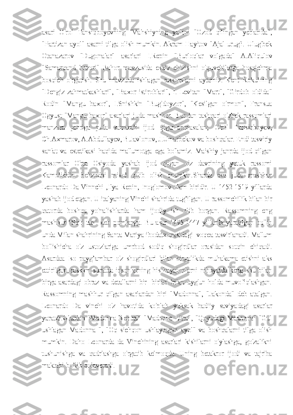 asari   O'rol   Tansiqboyevning   "Vahshiyning   yo'lini   "Ozod   qilingan   yerlarida",
"Partizan   ayol"   asarni   tilga  olish   mumkin.  Akram   Hayitov  "Ajal   urug'i.   Ulug'bek
Otanazarov   "Dugonalar"   asarlari   I.Repin   "Burloqlar   volgada"   A.Aliqulov
"Samarqand   bozori"   Bahor   mavzusida   eskiz   chizishni   o'quvchilarga   bosqichma
bosqich   o'rgatish.   Shu   mavzuda   ishlagan   rassomlarni   aytamiz.   Kent   Rokulning
"Dengiz   zahmatkashlari",   "Baxor   istiroblari",   I.   Levitan   "Mart",   "Girdob   oldida"
Rodin   "Mangu   baxor",   I.Snishkin   "Bug'doyzor",   "Kesilgan   o'rmon",   Fransua
Ogyust  "Mangu  baxor"  asarlari  juda  mashhur.  Bundan   tashqari  o'zbek   rassomlari
manzara   janriga   juda   samarali   ijod   qiganlar.masalan;   O'rol   Tansiqboyev,
Ch.Axmarov, A.Abdullayev, B.Javlonov, J.Umarbekov va boshqalar. Endi tasviriy
san'at   va   estetikasi   haqida   ma'lumotga   ega   bo'lamiz.   Maishiy   janrda   ijod   qilgan
rassomlar   O'rta   Osiyoda   yashab   ijod   qilgan   o'z   davrining   yetuk   rassomi
Kamoliddin   Behzodni   misol   qilib   olish   mumkin.Sharda   esa   juda   mashhur
Leonardo   Da   Vinnchi   ,Ilya   Repin,   Inog'omov   Ham   biridir.   U   1452-1519   yillarda
yashab ijod etgan. U italyaning Vinchi shahrida tug’ilgan. U rassomchilik bilan bir
qatorda   boshqa   yo'nalishlarda   ham   ijodiy   ish   olib   borgan.   Rassomning   eng
mashhur   "Sirli   tun"   deb   nomlanga.   Bu   asar   1495-1447   yillarda   yaratilgan   bo'lib
unda Milan shahrining Santa Mariya ibodatxonasidagi  voqea tasvirlanadi. Ma'lum
bo'lishicha   o'z   ustozlariga   umrbod   sodiq   shogirdlar   orasidan   sotqin   chiqadi.
Asardaa   Iso   payg’ambar   o'z   shogirdlari   bilan   birgalikda   muhakama   etishni   aks
ettirilgan,   rassom   suratda   insonlarning   his-hayajonlarni   nihoyatda   keng   shu   bilan
birga  asardagi   obraz  va  detallarni   bir-   birlari   bilan  uyg'un  holda  muvofiqlashgan.
Rassomning   mashhur   qilgan   asarlardan   biri   "Madonna",   "Jakonda"   deb   atalgan.
Leonardo   Da   vinchi   o'z   havotida   ko'plab   yuksak   badiiy   saviyadagi   asarlar
yaratdi.Ulardan   "Madonna   Benual"   "Madonna   Litta",   "Qoyadagi   Madonna"   "Gul
ushlagan   Madonna   ",   "Oq   sichqon   ushlayotgan   ayol"   va   boshqalarni   tilga   olish
mumkin.   Daho   Leonarda   da   Vinchining   asarlari   kishilarni   o'ylashga,   go'zalikni
tushunishga   va   qadrlashga   o'rgatib   kelmoqda.   Uning   betakror   ijodi   va   tajriba
maktabi bo’lib qolaveradi.  