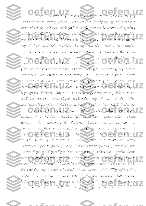                      Leonardo Da Vinchi uyg'onish san'at  davrlaridan biri Tarixiy va maishiy
janrlar ishtirokchilarning   ijodlari   o'zaro u muhim ahamiyatga ega bo'lib obrazlar
xarakteri odatda janrlar vositasida yechim topish  mumkin. Musavvirlarning tarixiy
janrida ko'p odamli kompazitsiyasi    asarlar yartilishda o’tmish voqealari va tabiat
manzaralari   ilhomlantiradi.   Kartinalarda   faqat   tarixiy,   qahramonona   voqea   va
hayotni   ham   tasvirlash   mumkin.   Bunday   kartinalar   maishiy   janr   asarlari
hisoblanib,   ko'pincha   ular   janrli   rangtasvir   asarlari   deb   yuritiladi.   Asosan   bu
voqealar   rangtasvir   polotnolarida   tasvirlanadi,   lekin   ularni   grafikada   va
haykaltaroshlikda   ham   uchratish   mumkin.   Rassomlar   tomonidan   turli   davrlarda
yaratilgan   maishiy   voqealar   o'sha   davrlarda   yashagan   odamlarning   hayoti   bilan
tanishtiradi   Rangtasvirchilari   jamiyatning   turli     qatlamlari   hayotini     mehr-
muhabbat   bilan   tasvirlaganlar.   Jamiyat   hayotiga   tanqidiy   munosabatda   qarash
frantsuz rassomlari O.Dome, G.Kurbe va rus rangtasvirchilari A. Venetsianov, G.
Myasoyedov, V.Perov, I.Repin, P. Fedotov va sayyor rassomlar ijodida o'z aksini
topdi.Rus   rassomi   B.Kustodiyev   savdogarlar   hayotini   turli   qirralari   bilan
tasvirlagan. Maishiy ianr O'zbekiston rangtasvirchilarining ham kuchli jihatlaridan
biri   hisobalanadi.   O'zbekistonda   kuchli   realistik   maktab   tarkib   topishi   ajoyib
rangtasvirchilar   sulolasini   vujudga   keltirdi.   O'zbek     rassomlardan   L.Bure,
A.lsupov,   O.   Tatevosyan,   A.   Volkov,   I.Kazakov   va   boshqa   rassomlar
rivojlantirdilar.   Maishiy   janrda   yaratilgan   rangtasvir   asarlarida   o'zbek   xalqining
hayoti   o'ziga   xos   tarzda   tasvirlangan.   Ayniqsa   rassom   A.   Volkov   o   z   asarlarida
miliylik   va   milliy   an'analarni   juda   katta   ehtirom   bilan   tasvirlagan.   Uning
asarlaridan "Qizil choyxona", "Choy", "Eski shahar choyxonasi", "Sandalda" kabi
asarlari   g'oyat   go'zal   yaratilgan.   Yana   bir   rassom   P.Benkov   o'z   asarlarida   o'zbek
xalqining   hayotini   yangi   qirralarini   ochib   berishga   harakat   qildi.   Uning   "Buxoro
bozori" "Ko'cha arizachisi"  "Uzum bozori" "Sabzavot  bozori" kabi  asarlari o'zida
sharq xalqlari hayoti, odamlar harakatining turli-tuman ritmini, milliy kiyimlarning
go’zalligini,   bozorlarning   to'qin-sochinligini   aks   ettirgan.   Rassomlardan
M.Nabiyev,   T.Oganesov,   M.Saidov,   R.Axmedov,   B.   Boboyev,   V.Burmakin,
J.izentoyev. A. Ikromjonov, Yu. Taldikin, R.Xudoyberganovlar ham janrli kartina 