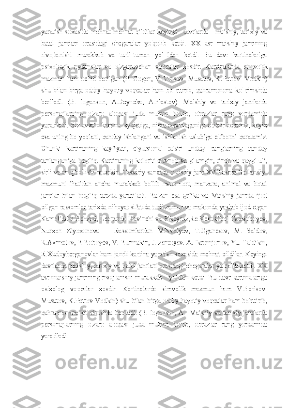 yaratish  soxasida  mehnat   mehnat   qildilar   keyingi     davrlarda      maishiy,  tarixiy  va
batal   janrlari   orasidagi   chegaralar   yo'qolib   ketdi.   XX   asr   maishiy   janrining
rivojlanishi   murakkab   va   turli-tuman   yo'   ldan   ketdi.   Bu   davr   kartinalariga
psixologik   nyuanslar   va   o'zgaruvchan   voqealar   xosdir.   Kartinalarda   simvolik
mazmun  ham  ochib  berilgan  (P.  Gogen,   V.Borisov  -Musatov,   K.Petrov  -Vodkin)
shu   bilan  birga  oddiy   hayotiy  voqealar   ham   bo'   rttirib,   qahramonona   ko'   rinishda
beriladi.   (B.   loganson,   A.Deyneka,   A.Plastov).   Maishiy   va   tarixiy   janrlarda
personajlarning   o'zaro   aloqasi   juda   muhim   bo'lib,   obrazlar   rang   yordamida
yaratiladi. Biz avvalo kartina  syujetiga, nima tasvirlaganiga e'tibor beramiz, keyin
esa uning bo yoqlari, qanday ishlangani  va ishlanish uslubiga e'tiborni qaratamiz.
Chunki   kartinaning   kayfiyati,   elyutsional   ta'siri   undagi   ranglarning   qanday
tanlanganiga bog'liq. Kartinaning koloriti quvnoq va g' amgin, tinch va qayg' uli,
sirli va aniq bo'lishi mumkin. Tasviriy san'atda maishiy janr XVII asrda Gollandiy:
mazmuni   ihatidan   ancha   murakkab   bo'lib   naturmort,   manzara,   animal   va   botal
janrlar   bilan   bog'liq   tarzda   yaratiladi.   Ba'zan   esa   grfika   va   Maishiy   janrda   ijod
qilgan rassomlar tarixda nihoyat sifatida turli zamon va makonda yashab ijod etgan
Kamoliddin Behzod, Leonardo Davinchi va Sikeyroz,Re Kent O'rol Tansiqboyev,
Nurxon   Ziyoxonova       Rassomlardan   M.Nabiyev,   T.Oganesov,   M.   Saidov,
R.Axmedov, B.Boboyev, V. Burmakin, J.Izentoyev. A. lkromjonov, Yu. Taldikin,
R.Xudoyberganovlar ham janrli kartina yaratish soxasida mehnat qildilar. Keyingi
davrlarda maishiy, tarixiy va batal janrlari orasidagi chegaralar yo'qolib ketdi. XX
asr maishiy janrining rivojlanishi murakkab     yo'ldan ketdi. Bu davr kartinalariga
psixolog   voqealar   xosdir.   Kartinalarda   simvolik   mazmun   ham   V.Borisov-
Musatov, K.Petrov-Vodkin) shu bilan birga oddiy hayotiy voqealar ham bo'rttirib,
qahramonona ko' rinishda  beriladi. (B. loganson, A.[  Maishiy  va tarixiy janrlarda
personajlarning   o'zaro   aloqasi   juda   muhim   bo'lib,   obrazlar   rang   yordamida
yaratiladi.  