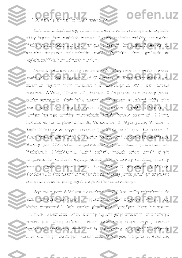        1.2. Maishiy janrda ijod etgan rassomlar
         Kartinalarda faqat tarixiy, qahramonona voqea va hodisalarnigina emas, balki
oddiy   hayotni   ham   tasvirlash   mumkin.   Bunday   kartinalar   maishiy   janr   asarlari
hisoblanib,   ko'pincha   ular   janrli   rangtasvir   asarlari   deb   yuritiladi.   Asosan   bu
voqealar   rangtasvir   polotnolarida   tasvirlanadi,   lekin   ulami   grafikada   va
xaykaltaroshlikda ham uchratish mumkin
        Flamand   P.Rubens   o'zining   asarlarida   qishloq   bayramlarini   realistik   ravishda
tasvirlaydi.   Golland   rangtasvirchilari   (G.Gerborx,   Ya.Vermer)   jamiyatning   turli
qatlamlari   hayotini   mehr   muhabbat   bilan   tasvirlaganlar.   XVIII   asr   Frantsuz
rassomlari   A.Vatto,   F.Bushe.   J.B.   Sharden.   O.Fragonarlar   ham   maishiy   janrda
asarlar   yaratganlar.   Keyinchalik   rassomlar   bo'layotgan   voqealarni   oddiy   qilib
tasvirlamasdan   uning   ichki   mohiyatini   ochib   berishga   harakat   qila   boshladilar.
Jamiyat   hayotiga   tanqidiy   munosabatda   qarash   frantsuz   rassomlari   O.Dome,
G.Kurbe   va   rus   rangtasvirchilari   A,   Venetsianov.   G.   Myasoyedov,   V.Perov.   I.
Repin,   P.Fedotov   va   sayyor   rassomlar   ijodida   o'z   aksini   topdi.   Rus   rassomi   B
Kustodiyev   oz   kartinalarida   savdogarlar   hayotini   turli   qaralari   bilan   tasvirlagan.
Maishiy   janr   O’zbekiston   rangtasvirchilarining   ham   kuchli   jihatlaridan   biri
hisobalanadi   O’zbekistonda   kuchli   realistik   maktab   tarkib   topishi   ajoyib
rangtasvirchilar   sulolasım   vujudga   keltirdi.   O'zbek   tasviriy   san'atidagi   maishiy
janrnı   eng   avvalo   rassomlardan   L.   Bure.   Alupov   O   Tatevosyan.   A   Volkov.
Kazakov va boshqa rassomlar rivojlantirdilar. Musday janıda yaratilgan rangtasvir
asarlarida o'zbek halqining hayoti o ziga xos tarzda tasvirlangan.
          Ayniqsa   rassom   A.Volkov   o'z   asarlarida   milliylik   va   milliy   an'analarni   juda
katta ehtirom bilan tasvirlagan. Uning asarlaridan "Qizil choyxona", "Choy", "Eski
shahar   choyxonasi’’     kabi   asarlari   g'oyat   go'zal   yaratilgan.   Yana   bir   rassom
P.Benkov o'z asarlarida o'zbek halqining hayotini yangi qirralarini ochib berishga
harakat   qildi.   Uning   ko’plab     asarlari   o'zida   sharq   halqlari   hayoti,   odamlar
harakatining   turli-tuman   ritmini,   milliy   kiyimlarning   go'zalligini,   bozorlarning
to'qin-sochinligini  aksettirgan. Rassomlardan  M.Nabiyev,  T.Oganesov,  M.Saidov, 