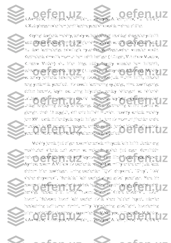 R.Axmedov,   B.Boboyev,   V.Burmakin,   J.Izentoyev.   A.Ikromjonov,   Yu.   Taldikin,
R.Xudoyberganovlar ham janrli kartina yaratish soxasida mehnat qildilar.
    Keyingi davrlarda maishiy, tarixiy va batal janrlari orasidagi chegaralar yo'qolib
ketdi. XX asr maishiy janrining rivojlanishi murakkab va turli-tuman yo'ldan ketdi.
Bu   davr   kartinalariga   psixologik   nyuanslar   va   o'zgaruvchan   voqealar   xosdir.
Kartinalarda simvolik mazmun ham ochib berilgan (P.Gogen, V.Borisov Musatov,
K.Petrov   Vodkin)   shu   bilan   birga   oddiy   hayotiy   voqealar   ham   bo'rttirib,
qahramonona   ko'rinishda   beriladi.   (B.Ioganson,   A.Deyneka,   A.Plastov).   Maishiy
va   tarixiy   janrlarda   personajlarming   o'zaro   aloqasi   juda   muhim   bo'lib,   obrazlar
rang   yordamida   yaratiladi.   Biz   avvalo   kartinaning   syujetiga,   nima   tasvirlaganiga
e'tibor   beramiz,   keyin   esa   uning   bo'yoqlari,   qanday   ishlangani   va   ishlanish
uslubiga   e'tiborni   qaratamiz.   Chunki   kartinaning   kayfiyati,   elyutsional   ta'siri
undagi   ranglarning   qanday   tanlanganiga   bog'liq.   Kartinaning   koloriti   quvnoq   va
g'amgin.   tinch   13   qayg'uli,   sirli   aniq   bo'lishi   mumkin.   Tasviriy   san'atda   maishiy
janr XVII asrda Gollandiyada paydo bo'lgan Bu janr o'z mazmuni jihatidan ancha
murakkab   bo'lib   naturmort,   manzara,   animal   va   boa   janrlar   bilan   bog'liq   tarzda
yaratiladi. Ba'zan esa grfika va haykaltaroshlikda ishlatiladi.
       Maishiy janrda ijod qilgan rassomlar tarixda nihoyatda ko'p bo'lib ulardan eng
mashhurlari   sifatida   turli   zamon   va   makonda   yashab   ijod   etgan   Kamoliddin
Behzod.   Leonardo   Davinchi   va   Sikeyroz.   Re   Kent   O'rol   Tansiqboyev,   Nurxon
Ayniqsa rassom  A.Volkov o'z asarlarida milliylik va milliy an'analarni  juda katta
ehtirom   bilan   tasvirlagan.   Uning   asarlaridan   "Qizil   choyxona",   "Choy",   "Eski
shahar   choyxonasi",   "Sandalda"   kabi   asarlari   g'oyat   go'zal   yaratilgan.   Yana   bir
rassom   P.Benkov   o'z   asarlarida   o'zbek   halqining   hayotini   yangi   qirralarini   ochib
berishga   harakat   qildi.   Uning   "Buxoro   bozori",   "Ko'cha   arizachisi",   "Uzum
bozori",   "Sabzavot   bozori   kabi   asarlari   o'zida   sharq   halqlari   hayoti,   odamlar
harakatining   turli-tuman   ritmini,   milliy   kiyimlarning   go'zalligini,   bozorlarning
to'qin-sochinligini  aksettirgan. Rassomlardan  M.Nabiyev,  T.Oganesov,  M.Saidov,
R.Axmedov,   B.Boboyev,   V.Burmakin,   J.Izentoyev.   A.Ikromjonov,   Yu.   Taldikin, 