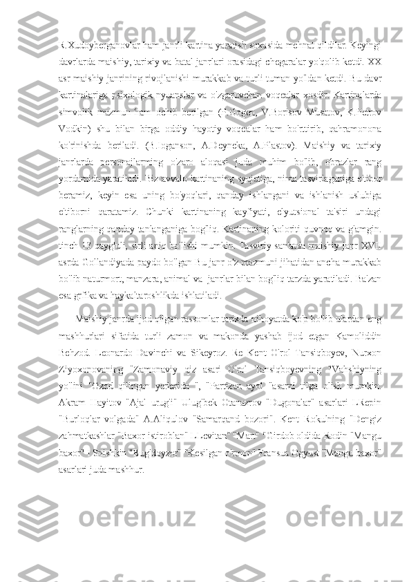 R.Xudoyberganovlar ham janrli kartina yaratish soxasida mehnat qildilar. Keyingi
davrlarda maishiy, tarixiy va batal janrlari orasidagi chegaralar yo'qolib ketdi. XX
asr maishiy janrining rivojlanishi  murakkab va turli-tuman yo'ldan ketdi. Bu davr
kartinalariga   psixologik   nyuanslar   va   o'zgaruvchan   voqealar   xosdir.   Kartinalarda
simvolik   mazmun   ham   ochib   berilgan   (P.Gogen,   V.Borisov   Musatov,   K.Petrov
Vodkin)   shu   bilan   birga   oddiy   hayotiy   voqealar   ham   bo'rttirib,   qahramonona
ko'rinishda   beriladi.   (B.Ioganson,   A.Deyneka,   A.Plastov).   Maishiy   va   tarixiy
janrlarda   personajlarming   o'zaro   aloqasi   juda   muhim   bo'lib,   obrazlar   rang
yordamida yaratiladi. Biz avvalo kartinaning syujetiga, nima tasvirlaganiga e'tibor
beramiz,   keyin   esa   uning   bo'yoqlari,   qanday   ishlangani   va   ishlanish   uslubiga
e'tiborni   qaratamiz.   Chunki   kartinaning   kayfiyati,   elyutsional   ta'siri   undagi
ranglarning qanday tanlanganiga bog'liq. Kartinaning koloriti quvnoq va g'amgin.
tinch 13 qayg'uli, sirli  aniq bo'lishi  mumkin. Tasviriy san'atda  maishiy janr  XVII
asrda Gollandiyada paydo bo'lgan Bu janr o'z mazmuni jihatidan ancha murakkab
bo'lib naturmort, manzara, animal va  janrlar bilan bog'liq tarzda yaratiladi. Ba'zan
esa grfika va haykaltaroshlikda ishlatiladi.
      Maishiy janrda ijod qilgan rassomlar tarixda nihoyatda ko'p bo'lib ulardan eng
mashhurlari   sifatida   turli   zamon   va   makonda   yashab   ijod   etgan   Kamoliddin
Behzod.   Leonardo   Davinchi   va   Sikeyroz.   Re   Kent   O'rol   Tansiqboyev,   Nurxon
Ziyoxonovaning   "Zamonaviy   qiz   asari   O'rol   Tansiqboyevning   "Vahshiyning
yo'lini   "Ozod   qilingan   yerlarida   ",   "Partizan   ayol   "asarni   tilga   olish   mumkin.
Akram   Hayitov   "Ajal   urug'i"   Ulug'bek   Otanazrov   "Dugonalar"   asarlari   LRepin
"Burloqlar   volgada"   A.Aliqulov   "Samarqand   bozori".   Kent   Rokulning   "Dengiz
zahmatkashlar "Baxor istiroblan" LLevitan" "Mart" "Girdob oldida Rodin "Mangu
baxor" I Snishkin "Bug'doyzor" "Kesilgan o'rmon" Fransua Ogyust "Mangu baxor"
asarlari juda mashhur.   
