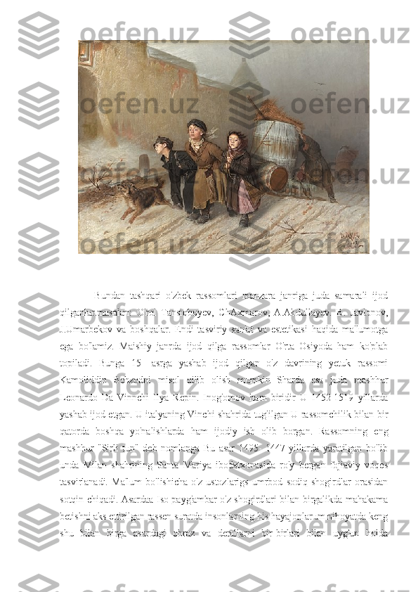               Bundan   tashqari   o'zbek   rassomlari   manzara   janriga   juda   samarali   ijod
qilganlar.masalan:   O'rol   Tansiqboyev,   ChAxmarov,   A.Abdullayev.   B.   Javlonov,
J.Umarbekov   va   boshqalar.   Endi   tasviriy   san'at   va   estetikasi   haqida   ma'lumotga
ega   bo'lamiz.   Maishiy   janrda   ijod   qilga   rassomlar   O'rta   Osiyoda   ham   ko'plab
topiladi.   Bunga   15-   asrga   yashab   ijod   qilgan   o'z   davrining   yetuk   rassomi
Kamoliddin   Behzodni   misol   qilib   olish   mumkin   Sharda   esa   juda   mashhur
Leonardo   Da   Vinnchi   Ilya   Repin.   Inog'omov   ham   biridir   U   1452-1519   yillarda
yashab ijod etgan. U italyaning Vinchi shahrida tug'ilgan U rassomchilik bilan bir
qatorda   boshqa   yo'nalishlarda   ham   ijodiy   ish   olib   borgan.   Rassomning   eng
mashhur   "Sirli   tun"   deb   nomlanga   Bu   asar   1495-   1447   yillarda   yaratilgan   bo'lib
unda   Milan   shahrining   Santa   Mariya   ibodatxonasida   ro'y   bergan   fojiaviy   voqes
tasvirlanadi.   Ma'lum   bo'lishicha   o'z   ustozlarigs   umrbod   sodiq   shogirdlar   orasidan
sotqin chiqadi. Asardaa Iso payg'ambar o'z shogirdlari bilan birgalikda mahakama
betishni aks ettirilgan rassen suratda insonlarning his hayajonlarum nihoyatda keng
shu   bilan   birga   asardagi   obraz   va   detallarni   bir-birlari   bilan   uyg'un   holda 