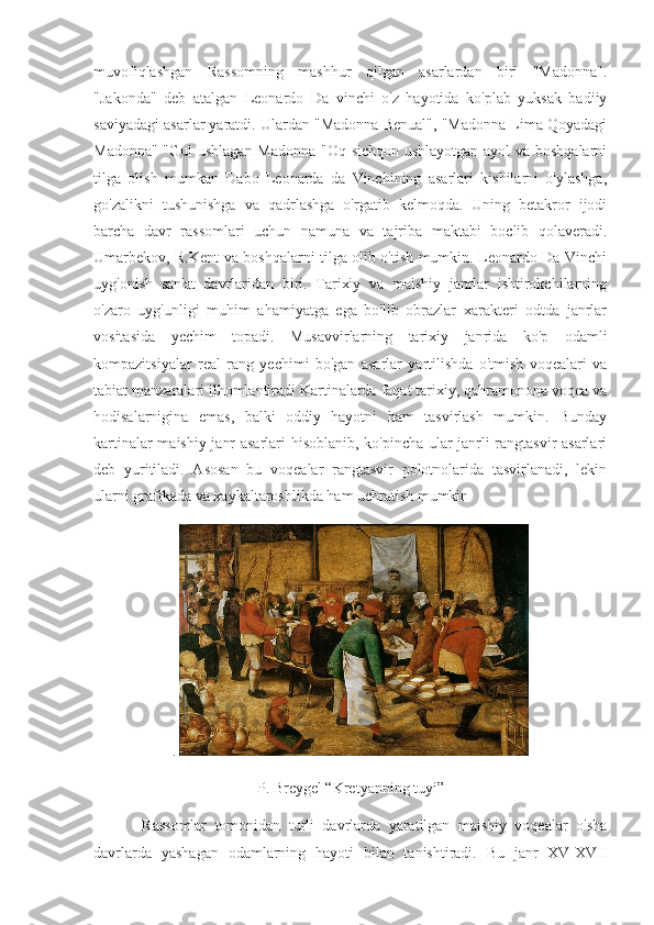 muvofiqlashgan   Rassomning   mashhur   qilgan   asarlardan   biri   "Madonna".
"Jakonda"   deb   atalgan   Leonardo   Da   vinchi   o'z   hayotida   ko'plab   yuksak   badiiy
saviyadagi asarlar yaratdi. Ulardan "Madonna Benual", "Madonna Lima Qoyadagi
Madonna" "Gul ushlagan Madonna "Oq sichqon ushlayotgan ayol va boshqalarni
tilga   olish   mumkan   Dabo   Leonarda   da   Vinchining   asarlari   kishilarni   o'ylashga,
go'zalikni   tushunishga   va   qadrlashga   o'rgatib   kelmoqda.   Uning   betakror   ijodi
barcha   davr   rassomlari   uchun   namuna   va   tajriba   maktabi   boclib   qolaveradi.
Umarbekov, R.Kent va boshqalarni tilga olib o'tish mumkin. Leonardo Da Vinchi
uyg'onish   san'at   davrlaridan   biri.   Tarixiy   va   maishiy   janrlar   ishtirokchilarning
o'zaro   uyg'unligi   muhim   ahamiyatga   ega   bo'lib   obrazlar   xarakteri   odtda   janrlar
vositasida   yechim   topadi.   Musavvirlarning   tarixiy   janrida   ko'p   odamli
kompazitsiyalar   real   rang   yechimi   bo'gan   asarlar   yartilishda   o'tmish   voqealari   va
tabiat manzaralari ilhomlantiradi Kartinalarda faqat tarixiy, qahramonona voqea va
hodisalarnigina   emas,   balki   oddiy   hayotni   ham   tasvirlash   mumkin.   Bunday
kartinalar maishiy janr asarlari hisoblanib, ko'pincha ular janrli rangtasvir asarlari
deb   yuritiladi.   Asosan   bu   voqealar   rangtasvir   polotnolarida   tasvirlanadi,   lekin
ularni grafikada va xaykaltaroshlikda ham uchratish mumkin
.  
P. Breygel “Kretyanning tuyi”
            Rassomlar   tomonidan   turli   davrlarda   yaratilgan   maishiy   voqealar   o'sha
davrlarda   yashagan   odamlarning   hayoti   bilan   tanishtiradi.   Bu   janr   XV-XVII 