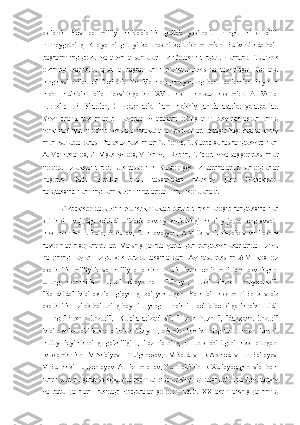 asrlarda   Yevropa   milliy   maktablarida   gullab   yashnadi.   Bunga   miosl   qilib
P.Breygelning "Kretyanning to'yi  kartinasini  keltirish  mumkin. Bu kartinada halq
bayramining   go'zal   va   quvnoq   sahnalari   o'z   ifodasini   topgan.   Flamand   P.Rubens
o'zining   asarlarida   qishloq   bayramlarini   realistik   ravishda   tasvirlaydi.   Golland
rangtasvirchilari   (G.Gerbork.   Ya.   Vermer)   jamiyatning   harli   qatlamlari   hayotini
mehr   muhabbat   bilan   tasvirlaganlar.   XVIII   asr   Frantsuz   rassomlari   A.   Vatto,
F.Bushe.   JB.   Sharden,   O   Fragonarlar   ham   maishiy   janrda   asarlar   yaratganlar.
Keyinchalik   rassomlar   bo   layergan   voqealarni   oddiy   qilib   tasvirlamasdan   uning
ichki mohiyatini ochib berishga harakat qila boshladilar. Januyat hayotiga tanqidiy
munosabatda qarash frautsuz rassomlari O.Dome, G.Kurbe va ras rangtasvirchilari
A. Venetsianov, G. Myasoyedov, V.Perov, 1.Repin, P.Fedotov va sayyor rassomlar
ijodida   o'z   aksini   topdi.   Rus   rassoni   B.   Kustodiyes   o'z   kartinalarida   sandog   arlar
hayotini   turli   qirralari   bilan   tasvirlagan   Maishiy   janr   O'zbekiston
rangtasvirchilarining ham kuchli jihatlaridan biri hisobalanadi. 
              O'zbekistonda   kuchli   realistik   maktab   tarkib   topishi   ajoyib   rangtasvirchilar
sulolasini   vujudga   keltirdi.   O'zbek   tasviriy   san'atidagi   maishiy   janmi   eng   avvalo
rassomlardan   L.Bure,   Alsupov,   O.Tatevosyan,   A.Volkov,   L.Kazakov   va   boshqa
rassomlar   rivojlantirdilar.   Maishiy   janrda   yaratilgan   rangtasvir   asarlarida   o'zbek
halqining   hayoti   o'ziga   xos   tarzda   tasvirlangan.   Ayniqsa   rassom   A.Volkov   o'z
asarlarida   milliylik   va   milliy   an'analarni   juda   katta   ehtirom   bilan   tasvirlagan.
Uning   asarlaridan   "Qizil   choyxona",   "Choy",   "Eski   shahar   choyxonasi",
"Sandalda"   kabi   asarlari   g'oyat   go'zal   yaratilgan.   Yana   bir   rassom   P.Benkov   o'z
asarlarida o'zbek halqining hayotini yangi qirralarini oclub berishga harakat  qildi.
Uning   "Buxoro   bozori",   "Ko'cha   arizachisi".   "Uzum   bozori",   "Sabzavot   bozori"
kabi asarlari o'zida sharq halqlari hayoti, odamlar harakatining turli-tuman ritmini,
milliy   kiyimlarning   go'zalligini,   bozorlarning   to'qin-sochinligini   aks   ettirgan.
Rassomlardan   M.Nabiyev.   T.Oganesov,   M.Saidov.   R.Axmedov,   B.Boboyev,
V.Burmakin. J.Izentoyev. A. Ikromjonov, Yu. Taldıkin, R.Xudoyberganovlar ham
janrli  kartina yaratish soxasida  melinat  qildilar.Keyingi  davrlarda maishiy, tarixiy
va   batal   janrlari   orasidagi   chegaralar   yo'qolib   ketdi.   XX   asr   maishiy   janrining 