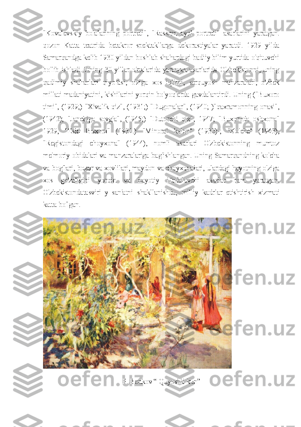 "Kovalevskiy   bolalarining   portreti",   "Rassom   ayol   portreti"   asarlarini   yaratgan.
qozon   Katta   teatrida   betakror   spektakllarga   dekorastiyalar   yaratdi.   1929   yilda
Samarqandga kelib 1930 yildan boshlab shahardagi badiiy bilim yurtida o'qituvchi
bo'lib   ishladi.   Uning   30-yillar   o'rtalarida   yaratgan   asarlarida   O'zbekistonni,   uning
qadimiy   shaharlari   qiyofasi,   o'ziga   xos   iqlimi,   serquyosh   manzaralari,   o'zbek
millati madaniyatini, kishilarini yorqin bo'yoqlarda gavdalantirdi. Uning ("Buxoro
timi", (1929;)  "Xivalik qiz", (1931;)  "Dugonalar", (1940; )"qaxramonning onasi",
(1942);   "Janchiga   sovg'a",   (1945;)   "Dutorchi   qiz",   1947;   "Buxoroda   oshxona"
1929,   "Eski   Buxoro"   (1931.)   "Minorai   kalon"   (1930)-;   "Ko'cha"   (1943),
"Registondagi   choyxona"   (1944),   nomli   asarlari   O'zbekistonning   mumtoz
me'moriy obidalari  va manzaralariga bag'ishlangan.  Uning Samarqandning ko'cha
va bog'lari, bozor va xovlilari, maydon va choyxonalari, ulardagi hayotning o'ziga
xos   go'zaligini   yorqin   va   hayotiy   ifodalovchi   asarlar   ham   yaratgan.
O'zbekistondatasviri   y   san'atni   shakllanishda,   milliy   kadrlar   etishtirish   xizmati
katta bo'lgan.
P. Benkov “ Quyoshli kun” 