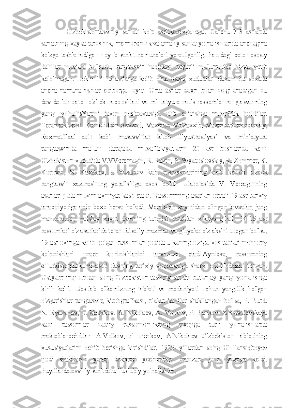               O'zbekistontasviriy   san'ati   ko'p   asrliktarixga   ega.   Garchu   7-8   asrlarda
san'atning xaykaltaroshlik, me'morchilik va amaliy san'at yo'nalishlarida anchagina
ko'zga tashlanadigan noyob san'at  namunalari  yaratılganligi  haqidagi qator  asosiy
dalillar   mavjud   bo'lsada,   rangtasvir   haqidagi   deyarli   ma'lumotlar   bizga   yetib
kelolmagan.   Lekin   14-15   asrlarga   kelib   o'rta   osiyo   xududlari   daxam   bu   soxada
ancha   namunaliishlar   e'tiborga   loyiq.   O'rta   asrlar   davri   bilan   belgilanadigan   bu
davrda bir qator o'zbek naqqoshlari  va miniatyura nafis rassomlar  rangtasvirming
yangı   yo'nalishlarini   jaxon   peshtaxtasiga   olib   chiqishga   muvoffak   bo'ldilar.
Terannakkkosh   Kamoliddin   Bexzod,   Maxmud   Mo'zaxxib,   MaxmudSamarqandiy,
Raxmatillaal-Faqir   kabi   musavvirlar   kitob   illyustrastiyasi   va   miniatyura
rangtasvirida   ma'lum   darajada   muvaffakiyatlarni   20   asr   boshlarida   kelib
O'zbekiston xududida V.VVcremagin, R. Razin, S. Svyatoslovskiy, R. Zommer, K.
Korovin,   N.   Kazakov,   I.   Yusupov   kabi   rusrassolarining   kirib   kelishi   o'zbek
rangtasvir   xazinasining   yaralishiga   asos   bo'ldi.   Ularorasida   V.   Vereaginning
asarlari juda muxim axmiyat kasb etadi. Rassomming asarlari orqali 19 asr tarixiy
taraqqiyotiga   aniq  baxo  bersa  bo'ladi.  Mamlakat  xayotidan  olingan  lavxalar,  jang
manzaralari,   maishiy   xayot   davrning   turmish   tarzidan   xikoya   qiladi.   14-15   asr
rassomlari o'z asarlarida teran falsafiy mazmun va g'oyalar o'z aksini topgan bo'lsa,
19 asr oxiriga kelib qolgan rassomlari jodida ulkaning o'ziga xos tabiati me'moriy
ko'rinishlari   onaer   ko'rinishlarini   tarannum   etadi.Ayniqsa,   rassomning
«Turkistonturkumi   asari   davning   tarixiy   voqealariga   sharxi   o'z   ifodasini   topgan.
Oktyabr   inqilobidan   so'ng   O'zbekiston   tasviriy   san'ati   butunlay   yangi   yo'nalishga
kirib   keldi.   Dastlab   o'lkamizning   tabiati   va   madaniyati   uchun   yangilik   bo'lgan
o'zgarishlar   rangtasvir,   kitobgrafikasi,   plakat   kabilar   shakllangan   bo'lsa,   P.   Burd.
N.  Ryazanov,   L.   Kazakov.   A.  Nikolaev,   A.   Volkov,  P.   Benkov.   Z   Kovalevskaya
kabi   rassomlar   badiiy   rassomchilikning   rivojiga   turli   yo'nalishlarda
maktablarochdilar.   A.Volkov,   P.   Benkov,   A.Nikolaev   O'zbekiston   tabiatining
xususiyatlarini   ochib   berishga   kirishdilar.   1920-   yillardan   so'ng   O'   Tansiqboyev
ijodi   shakllanib   yangi   dekorati   yechimdagi   manzara   janri   yuzaga   keldi.
Buyillardatasviriy san'tdaturliuslubiy yo'nalishlar, 