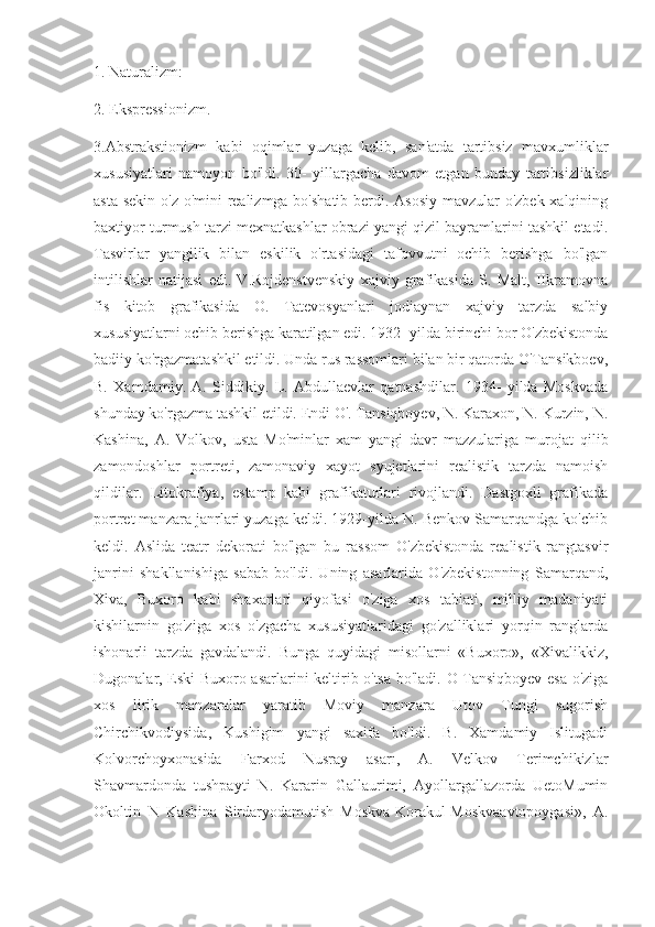 1. Naturalizm:
2. Ekspressionizm.
3.Abstrakstionizm   kabi   oqimlar   yuzaga   kelib,   san'atda   tartibsiz   mavxumliklar
xususiyatlari   namoyon   bo'ldi.   30-   yillargacha   davom   etgan   bunday   tartibsizliklar
asta sekin o'z o'mini realizmga bo'shatib berdi. Asosiy mavzular o'zbek xalqining
baxtiyor turmush tarzi mexnatkashlar obrazi yangi qizil bayramlarini tashkil etadi.
Tasvirlar   yangilik   bilan   eskilik   o'rtasidagi   tafovvutni   ochib   berishga   bo'lgan
intilishlar   natijasi   edi.   V.Rojdenstvenskiy   xajviy   grafikasida   S.   Malt,   IIkramovna
fis   kitob   grafikasida   O.   Tatevosyanlari   jodiaynan   xajviy   tarzda   salbiy
xususiyatlarni ochib berishga karatilgan edi. 1932- yilda birinchi bor O'zbekistonda
badiiy ko'rgazmatashkil etildi. Unda rus rassomlari bilan bir qatorda O'Tansikboev,
B.   Xamdamiy.   A.   Siddikiy.   L.   Abdullaevlar   qatnashdilar.   1934-   yilda   Moskvada
shunday ko'rgazma tashkil etildi. Endi O'. Tansiqboyev, N. Karaxon, N. Kurzin, N.
Kashina,   A.   Volkov,   usta   Mo'minlar   xam   yangi   davr   mazzulariga   murojat   qilib
zamondoshlar   portreti,   zamonaviy   xayot   syujetlarini   realistik   tarzda   namoish
qildilar.   Litokrafiya,   estamp   kabi   grafikaturlari   rivojlandi.   Dastgoxli   grafikada
portret manzara janrlari yuzaga keldi. 1929-yilda N. Benkov Samarqandga ko'chib
keldi.   Aslida   teatr   dekorati   bo'lgan   bu   rassom   O'zbekistonda   realistik   rangtasvir
janrini   shakllanishiga   sabab   bo'ldi.   Uning   asarlarida   O'zbekistonning   Samarqand,
Xiva,   Buxoro   kabi   shaxarlari   qiyofasi   o'ziga   xos   tabiati,   milliy   madaniyati
kishilarnin   go'ziga   xos   o'zgacha   xususiyatlaridagi   go'zalliklari   yorqin   ranglarda
ishonarli   tarzda   gavdalandi.   Bunga   quyidagi   misollarni   «Buxoro»,   «Xivalikkiz,
Dugonalar, Eski Buxoro asarlarini keltirib o'tsa bo'ladi. O Tansiqboyev esa o'ziga
xos   lirik   manzaralar   yaratib   Moviy   manzara   Utov   Tungi   sugorish
Chirchikvodiysida,   Kushigim   yangi   saxifa   bo'ldi.   B.   Xamdamiy   Islitugadi
Kolvorchoyxonasida   Farxod   Nusray   asarı,   A.   Velkov   Terimchikizlar
Shavmardonda   tushpayti   N.   Kararin   Gallaurimi,   Ayollargallazorda   UetoMumin
Okoltin   N   Kashina   Sirdaryodamutish   Moskva-Korakul-Moskvaavtopoygasi»,   A. 