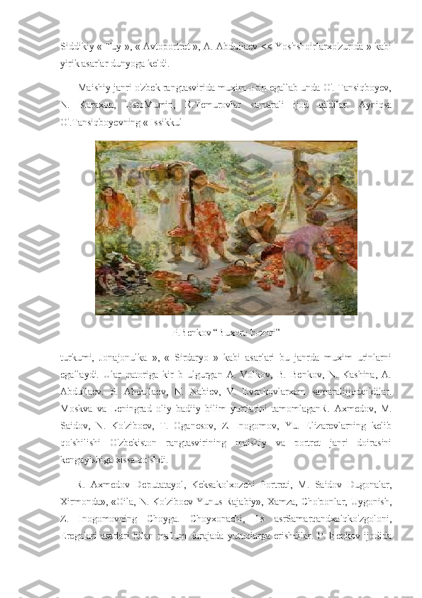 Siddikiy « Tuy », « Avtoportret », A. Abdullaev << Yoshshoirlarxo'zurida » kabi
yirik asarlar dunyoga keldi.  
       Maishiy janri o'zbek rangtasvirida muxim o'rin egallab unda O'. Tansiqboyev,
N.   Karaxon,   UstoMumin,   R.Temurovlar   samarali   ijod   qildilar.   Ayniqsa
O'.Tansiqboyevning « Issikkul
P.Benkov “Buxoro bozori”
turkumi,   Jonajonulka   »,   «   Sirdaryo   »   kabi   asarlari   bu   janrda   muxim   urinlarni
egallaydi.   Ular   qatoriga   kir   b   ulgurgan   A.   Volkov,   B.   Benkov,   N.   Kashina,   A.
Abdullaev.   S.   Abdullaev,   N.   Nabiev,   V.   Evenkovlarxam   samaraliijodqildilar.
Moskva   va   Leningrad   oliy   badiiy   bilim   yurtlarini   tamomlaganR.   Axmedov,   M.
Saidov,   N.   Ko'ziboev,   T.   Oganesov,   Z.   Inogomov,   Yu.   Elizarevlarning   kelib
qo'shilishi   O'zbekiston   rangtasvirining   maishiy   va   portret   janri   doirasini
kengayishiga xissa qo'shdi.
      R.   Axmedov   Deputatayol,   Keksakolxozchi   Portreti,   M.   Saidov   Dugonalar,
Xirmonda», «Oila, N. Ko'ziboev Yunus Rajabiy», Xamza, Cho'ponlar, Uygonish,
Z.   Inogomovning   Choyga.   Choyxonachi,   18   asrSamarqandxalqko'zgoloni,
Eregalari   asarlari   bilan   ma'lum   darajada   yutuqlarga   erishdilar.   P.   Benkov   ijodida 