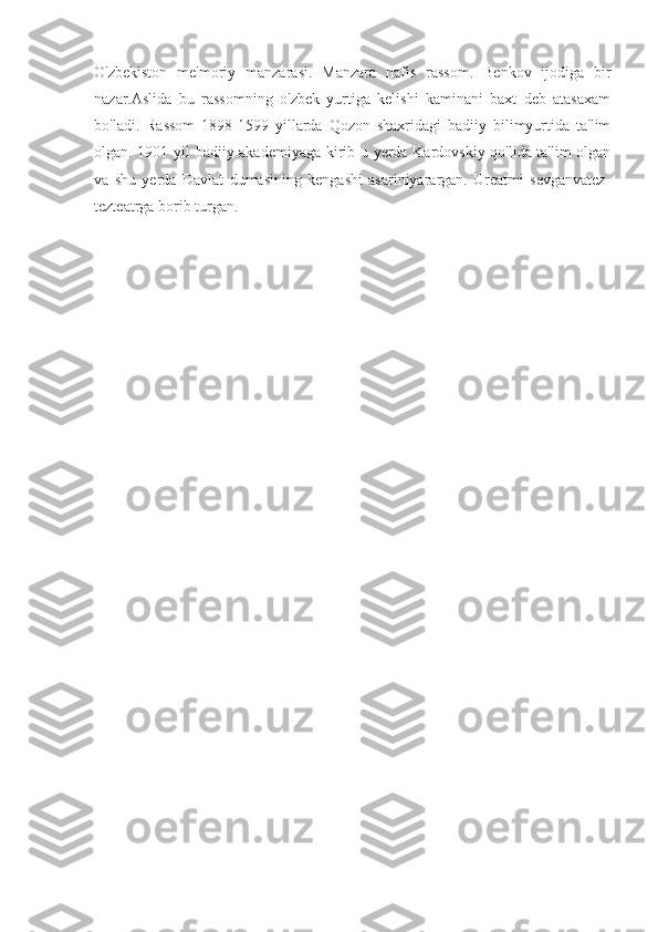 O'zbekiston   me'moriy   manzarasi.   Manzara   nafis   rassom.   Benkov   ijodiga   bir
nazar.Aslida   bu   rassomning   o'zbek   yurtiga   kelishi   kaminani   baxt   deb   atasaxam
bo'ladi.   Rassom   1898-1599   yillarda   Qozon   shaxridagi   badiiy   bilimyurtida   ta'lim
olgan. 1901 yil badiiy akademiyaga kirib u yerda Kardovskiy qo'lida ta'lim olgan
va   shu   yerda   Davlat   dumasining   kengashi   asariniyarargan.   Ureatmi   sevganvatez-
tezteatrga borib turgan. 