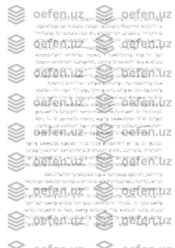                 Har   tomonlama   barkamol,   o'z   sohasining   bilimdoni,   zamonaviy
o'zgarishlarga   tez   moslasha   oladigan   kadrlargina   Vatanimiz   istiqbolini   ta
‘minlashga faol qatnasha oladi. Shu sababdan ham uzluksiz ta 'lim tizimida
ta'lim-tarbiya   samaradorligini   oshirish   muhim   pedagogik   muammo
hisoblanadi.   Umumta'lim   maktablaridagi   ta   'lim-tarbiya     ishlarining
samaradorligini   oshirishdan   maqsad,   o   'quvchilarning   fanga   bo   'lgan
bargaror   qiziqishlarini   kuchaytirish,   ularning  fan  asoslarini   keng  va  chuqur
egallashlariga erishish orqali komil inson qilib tarbiyalashni nazarda tutilgan
shunday ekan har bir o’quvchini bu yo’nalishga qiziqtirish muhumdir.
              Barkamol,   komil   inson   tarbiyasida   umumiy   o   'rta   maktabning   o'quv
rejasidan   o'rin   olgan   filologiya,   ijtimoiy,   aniq,   tabiiy   va   iqtisodiy,   amaliy
fanlar muhim ijtimoiy - pedagogik ahamiyat kasb etadi. Amaliv vo 'nalishda
chizmachilik   fani   vosh   avlodda   tadbirkorlik,   ishbilarmonlik,   bunyodkorlik,
yaratuvchilik   fazilatlarini   rasmlantiruvchi,   rivojlantiruvchi   fan   hisoblanadi.
Zero,   bu   fan   geometrik   obrazlar,   xayoliy   tasavvurlardan   bilish   faoliyati
to'g'risida   tushunchalarni   bayon   etib,   yoshlarning   tafakkuri,   tasavvurlarini
rivojlantiradi. Ma'lumki, har qanday yaratuvchilik insondan o’zining
hayoliy   tasavvuriga   suyangan   holda   ijodiy   yondashishni   yo   'lga   qo   'yaoladi.
Bunday   ijodkorlikni   rasmlantirishda   chizmalarni   chizish,   ularning   ko   'rinishlarini
hayoliy tasavvur qilish ulkan ta 'limiy-tarbiyaviy ahamiyat kasb etadi. Bu tog'risida
esa fagatgina tasviriy san'at fanlari ko 'proq ma'lumot berishga qodir.        
                        Respublikamizning   kelajakda   buyuk   mamlakatga   aylanishi,   jaxonning
rivojlangan davlatlari qatoriga qo'shilishida xalqimiz madanivati, ma'rifati, san"ati
va   manaviyatining   roli   beqiyosdir.   Xalqimiz   ma'navivat   va   madanivatini
boyitishda   tasviriy   san'atning   ham   o'z   o'rni   bor.   Hozirgi   davrda   har   sohada   bo
'lgani   kabi   tasviriy   san'atda   ham   katta   o'zarishlar   bo   'lmoqda.   Bo   'lajak   tasviriy
san'at   o'qituvchisi   so   ‘zsiz,   tasviriy   san'atning   ifoda   vositalari   haqida   chuqur
ma'lumotga   ega   bo   'lishi,   turli   badiiy   materiallarning   xususiyatlari   va   ulardan
foydalanish   yo'llarini   mukammal   egallashlari   kerak.   Tasviriy   san'at 