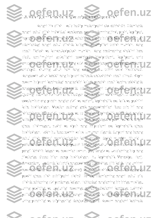 1.3. Maishiy janr ishlashda rang va bo'yoqlardan foydalanish
                      Rangni   his   qilish   -   xalq   badiiy   madaniyatini   aks   ettirishdir.   Odamlarda
rangni  qabul   qilish   individual   xarakterga  ega.   U  odamning  jinsi,  yoshi,  kayfiyati,
hayotiy tajribasi va ko'pgina boshqa sabablarga bog'liq bo'ladi. Shu bilan birga turli
odamlardagi   rangni   qabul   qilishda   ko'pgina   umumiylikni   topish   mumkin.   Rang
orqali   fikrlash   va   konstruktsiyalash   mumkin.   Rang   predmetning   shaklini   bera
oladi,   atrof-muhitni   go'zalligini   tasvirlaydi,   hissiyotlarni,   kayfiyatni,   aniq
emotsional holatni aks ettiradi. Rang so'zi rangtasvir jarayonini ko'pgina sifatlarini
aniqlaydi.   shuning   uchun   ham   rang   san'atning   bu   to'rini   asosi   hisoblanadi.
Rangtasvir uchun kerakli rang bo'yoqni palitrada aralashtirish orqali olinadi. Keyin
rassom  bo'yoqni  kartinadagi  rang tarkibi kolorit yaratish orqali  kartina tekisligida
rangga   aylantiradi.   Asrlar   davomida   odamlar   rangni   turlicha   qabul   qilishgan.
Qadimgi odamlar biz hozir ko'ra oladigan turli ranglarni sezishmagan. U davrlarda
avvalambor   eng   yorqin   ranglar-qizil   va   sariqni,   keyinchalik   esa   ko'k   va   yashilni
ko'ra   boshlashgan.   Masalan   qadimgi   grek   rangtasvirchilari   faqat   to'rt   hil   rang
ishlatishgan:  bular  qizil, oxra, qora va oq ranglar. Keyinchalik palitradagi  ranglar
ko'paya borgan, lekin rassomlar juda ham ko'p vaqtlargacha yashil va ko'k rangni
ajrata   olishmagan,   pushti   va   siyoh   rang   bo'yoqlami   esa   keyinchalik   ajrata
boshlashgan. Lekin bu faqat taxmin xolos. Umuman olganda dunyoni rang-barang
qabul   qilish   Shimol   mamlakatlaridan   kelib   chiqqan   deyish   mumkin.   Chunki   u
yerlarda   atmosferaning   namligi   yuqori   bo'lganligi   uchun   rang   tonlari   bur-biriga
yengil   kirishib   ketgan   va   rassomlar   osmon.   yer,   dengiz   va   uzoqlarning   boy   rang
jilvalariga   diqqat   bilan   qaray   boshlashgan.   Bu   keyinchalik   Venetsiya.   Parij.
Amsterdam, Londonda koloritik rangtavviming tug'ilishiga olib keldi. Eng umhimi
rassomlar   kartinani   ochiq   havo   (plener)   da   ishlab   boshlashdi.   Bu   ularning   rangi
yaxshi   ajrata   olish   qobiliyatini   o'stirdi   Demak,   odamlarning   rangni   qabul   qila
olishda tabiatning o'zi yordamga kelgan. Tabiatdagi ranglarning bir-biriga mosliga,
uning   yaxlitligi   va   uyg'unligi   rassomga   tabiat   hodisalarini   kartinaga   tushirish
yo'llarini izlashda yordam beradi. Rangni qabul qilish ko'p jihatdan rang tonlariga,
uning   yorqinligi   va   to’yinganligi   darajasiga   bog'liq.   Rassom   ranglarni   kartinada 