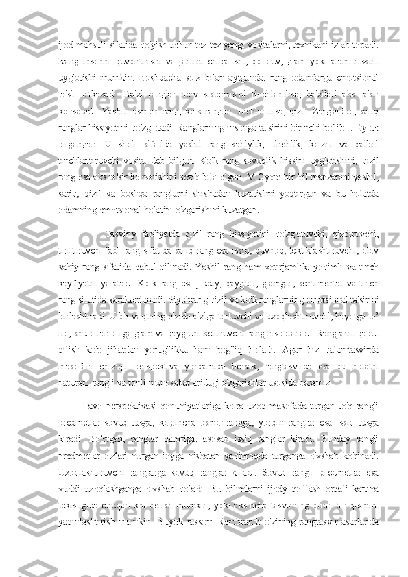 ijod mahsuli sifatida qo'yish uchun tez-tez yangi vositalarni, texnikani izlab topadi.
Rang   insonni   quvontirishi   va   jahlini   chiqarishi,   qo'rquv,   g'am   yoki   alam   hissini
uyg'otishi   mumkin.   Boshqacha   so'z   bilan   aytganda,   rang   odamlarga   emotsional
ta'sir   o'tkazadi.   Ba'zi   ranglar   nerv   sistemasini   tinchlantirsa,   ba'zilari   aks   ta'sir
ko'rsatadi.   Yashil.   osmon   rang,   ko'k   ranglar   tinchlantirsa,   qizil.   Zarg'aldoq,   sariq
ranglar hissiyotini qo'zg'otadi. Ranglarning insonga ta'sirini birinchi bo'lib I. Gyote
o'rgangan.   U   shoir   sifatida   yashil   rang   sahiylik,   tinchlik,   ko'zni   va   qalbni
tinchlantiruvchi   vosita   deb   bilgan.   Ko'k   rang   sovuqlik   hissini   uyg'otishini,   qizil
rang esa aks ta'sir ko'rsatishini sezib bila olgan. M.Gyote bir hil manzarani yashil,
sariq,   qizil   va   boshqa   ranglarni   shishadan   kuzatishni   yoqtirgan   va   bu   holatda
odamning emotsional holatini o'zgarishini kuzatgan.
                  Tasviriy   faoliyatda   qizil   rang   hissiyotini   qo'zg'atuvchi,   qizdiruvchi,
tiriltiruvchi faol rang sifatida sariq rang esa issiq, quvnoq, tektiklashtiruvchi, olov
sahiy   rang   sifatida   qabul   qilinadi.   Yashil   rang   ham   xotirjamlık,   yoqimli   va   tinch
kayfiyatni   yaratadi.   Ko'k   rang   esa   jiddiy,   qayg'uli,   g'amgin,   sentimental   va   tinch
rang sifatida xarakterlanadi. Siyohrang qizil va ko'k ranglarning emotsional ta'sirini
birlashtiradi. U bir vaqtning o'zida o'ziga tortuvchi va uzoqlashtiruvchi, hayotga to’
liq, shu bilan birga g'am va qayg'uni keltiruvchi rang hisoblanadi. Ranglarni qabul
qilish   ko'p   jihatdan   yorug'likka   ham   bog'liq   bo'ladi.   Agar   biz   qalamtasvirda
masofani   chiziqli   perspektiva   yordamida   bersak,   rangtasvirda   esa   bu   holatni
naturani rangli va tonli munosabatlaridagi o'zgarishlar asosida beramiz.
            Havo   perspektivasi   qonuniyatlariga   ko'ra   uzoq   masofada   turgan   to'q   rangli
predmetlar   sovuq   tusga,   ko'pincha   osmonrangga,   yorqin   ranglar   esa   issiq   tusga
kiradi.   Bo’rtgan,   ranglar   qatoriga,   asosan   issiq   ranglar   kiradi.   Bunday   rangli
predmetlar   o'zlari   nurgan   joyga   nisbatan   yaqinroqda   turganga   o'xshab   ko'rinadi.
Uzoqlashtiruvchi   ranglarga   sovuq   ranglar   kiradi.   Sovuq   rangli   predmetlar   esa
xuddi   uzoqlashganga   o'xshab   qoladi.   Bu   bilimlarni   ijody   qo'llash   orqali   kartina
tekisligida chuqurlikni  berish mumkin, yoki aksincha tasvirning biron-bir qismini
yaqinlashtirish   mumkin.   Buyuk   rassom   Rembrandt   o'zining   rangtasvir   asarlarida 