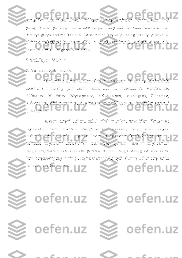 yorug'likni   juda   muvaffaqiyatli   qo'llagan.   Uning   kartinalari   hamıma   vaqt   ichki
yorug'lik   bilan  yoritilgan.  Unda   tasvirlangan   oddiy  odamlar   xuddi   kartinadan  nur
taralayotgangs  o'xshab ko'rinadi. Rassomning buyukligi  uning insoniyligidadir. U
o'zining   mo'yqalami   bilan   yorug’lik   ob   keladi.   Rembrandt   asarlaridagi   yorug'lik
inson qalbini ko'rishga yordam beradi.
S.Abdullayev. Mezbon
Z.Faxriddinov. Sarbadorlar.
              Insonlarning   kundalik   turmushda   bajarayotgan   ishlarining   kartinalarda
tasvirlanishi   maishiy   janr   asari   hisoblanadi.   Bu   mavzuda   A.   Venetsianov,
P.Fedotov,   V   Perov.   Myasoyedov,   B.Kustodiyev,   shuningdek,   Z.Inomov,
R.Axmedov,   Abdurahmonov,   A.Mirzayev,   A.Abdullayev   va   boshqalar   samarali
ijod qilganlar.
                Rassom   rangni   turlicha   qabul   qilish   mumkin,   rang   bilan   fikrlash   va
loyihalashi   ham   mumkin.   Rangshunoslik   asoslari,   rang   bilan   bo'yoq
tushunchalarining   farqini   o'rganish   lozim.   Rangtasvirda   kerak   bo'lgan   rangni,
palitrada   bo'yoqlarni   aralashtirish   orqali   hosil   qilinadi.   Rassom   bo'yoqlardan
ranglar majmuasini hosil qilib asar yaratadi. Birgina  rang so'zining o'zi bitta bo'lsa
ham, rangtasvir jarayonining ko'pgina sifatini belgilaydi, shuning uchun rang san'at
turining asosi hisoblanadi. 