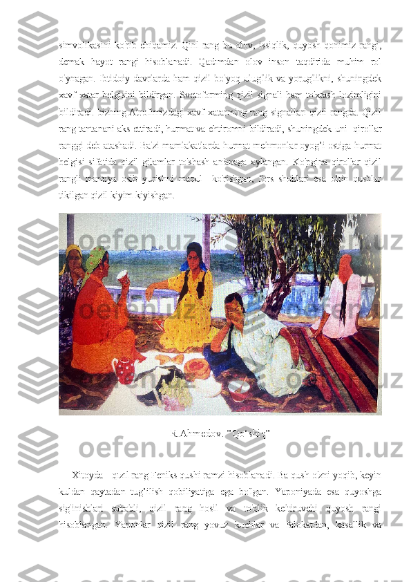 simvolikasini   ko'rib   chiqamiz.   Qinl   rang-bu   olov,   issiqlik,   quyosh   qonimiz   rangi,
demak   hayot   rangi   hisoblanadi.   Qadımdan   olov   inson   taqdirida   muhim   rol
o'ynagan.   Ibtidoiy   davrlarda   ham   qizil   bo'yoq   ulug'lik   va   yorug'likni,   shuningdek
xavf-xatar   belgisini  bildirgan.  Svetoforming  qizil   signali  ham  to'xtash   lozimligini
bildiradi. bizning Atrofimizdagi xavf-xatarming rang signallari qizil rangda. Qizil
rang tantanani aks ettiradi, hurmat va ehtiromni bildiradi, shuningdek uni   qirollar
ranggi deb atashadi. Ba'zi mamlakatlarda hurmat mehmonlar oyog’i ostiga hurmat
belgisi   sifatida   qizil   gilamlar   to'shash   an'anaga   aylangan.   Ko'pgina   qirollar   qizil
rangli   mantıya   osib   yurishni   maqul     ko'rishgan,   fors   shohlari   esa   oltin   qushlar
tikilgan qizil kiyim kiyishgan.
R.Ahmedov. ”Qo‘shiq”
     Xitoyda - qızıl rang Feniks qushi ramzi hisoblanadi. Ba qush o'zni yoqib, keyin
kuldan   qaytadan   tug’ilish   qobiliyatiga   ega   bo'lgan.   Yaponiyada   esa   quyoshga
sig'inishlari   sababli,   qizil   rang   hosil   va   to'qlik   keltiruvchi   quyosh   rangi
hisoblangan.   Yaponlar   qizil   rang   yovuz   kuchlar   va   falokatdan,   kasallik   va 