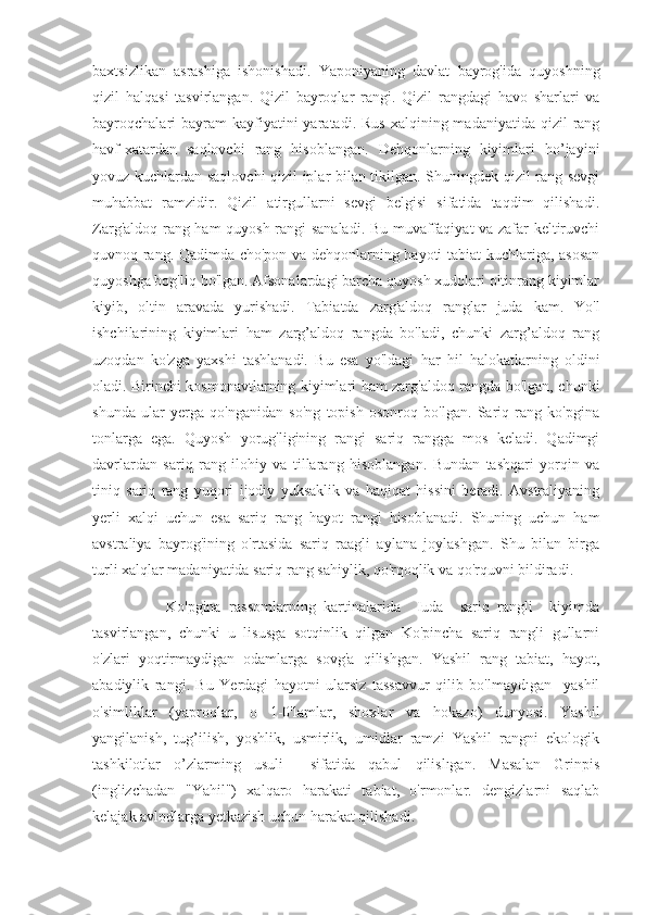 baxtsizlikan   asrashiga   ishonishadi.   Yaponiyaning   davlat   bayrog'ida   quyoshning
qizil   halqasi   tasvirlangan.   Qizil   bayroqlar   rangi.   Qizil   rangdagi   havo   sharlari   va
bayroqchalari   bayram  kayfiyatini  yaratadi.  Rus  xalqining  madaniyatida qizil   rang
havf-xatardan   saqlovchi   rang   hisoblangan.   Dehqonlarning   kiyimlari   ho’jayini
yovuz kuchlardan saqlovchi qizil iplar bilan tikilgan. Shuningdek qizil rang sevgi
muhabbat   ramzidir.   Qizil   atirgullarni   sevgi   belgisi   sifatida   taqdim   qilishadi.
Zarg'aldoq rang ham quyosh rangi sanaladi. Bu muvaffaqiyat va zafar keltiruvchi
quvnoq rang. Qadimda cho'pon va dehqonlarning hayoti tabiat kuchlariga, asosan
quyoshga bog'liq bo'lgan. Afsonalardagi barcha quyosh xudolari oltinrang kiyimlar
kiyib,   oltin   aravada   yurishadi.   Tabiatda   zarg'aldoq   ranglar   juda   kam.   Yo'l
ishchilarining   kiyimlari   ham   zarg’aldoq   rangda   bo'ladi,   chunki   zarg’aldoq   rang
uzoqdan   ko'zga   yaxshi   tashlanadi.   Bu   esa   yo'ldagi   har   hil   halokatlarning   oldini
oladi. Birinchi kosmonavtlarning kiyimlari ham zarg'aldoq rangda bo'lgan, chunki
shunda   ular   yerga   qo'nganidan   so'ng   topish   osonroq   bo'lgan.   Sariq   rang   ko'pgina
tonlarga   ega.   Quyosh   yorug'ligining   rangi   sariq   rangga   mos   keladi.   Qadimgi
davrlardan   sariq   rang   ilohiy   va   tillarang   hisoblangan.   Bundan   tashqari   yorqin   va
tiniq   sariq   rang   yuqori   ijodiy   yuksaklik   va   haqiqat   hissini   beradi.   Avstraliyaning
yerli   xalqi   uchun   esa   sariq   rang   hayot   rangi   hisoblanadi.   Shuning   uchun   ham
avstraliya   bayrog'ining   o'rtasida   sariq   raagli   aylana   joylashgan.   Shu   bilan   birga
turli xalqlar madaniyatida sariq rang sahiylik, qo'rqoqlik va qo'rquvni bildiradi.
                  Ko'pgina   rassomlarning   kartinalarida     Iuda     sariq   rangli     kiyimda
tasvirlangan,   chunki   u   lisusga   sotqinlik   qilgan   Ko'pincha   sariq   rangli   gullarni
o'zlari   yoqtirmaydigan   odamlarga   sovg'a   qilishgan.   Yashil   rang   tabiat,   hayot,
abadiylik   rangi.   Bu   Yerdagi   hayotni   ularsiz   tassavvur   qilib   bo'lmaydıgan     yashil
o'simliklar   (yaproqlar,   o   1-0'lamlar,   shoxlar   va   hokazo)   dunyosi.   Yashil
yangilanish,   tug’ilish,   yoshlik,   usmirlik,   umidlar   ramzi   Yashil   rangni   ekologik
tashkilotlar   o’zlarming   usuli     sifatida   qabul   qilislıgan.   Masalan   Grinpis
(inglizchadan   "Yahil")   xalqaro   harakati   tabiat,   o'rmonlar.   dengizlarni   saqlab
kelajak avlodlarga yetkazish uchun harakat qilishadi. 