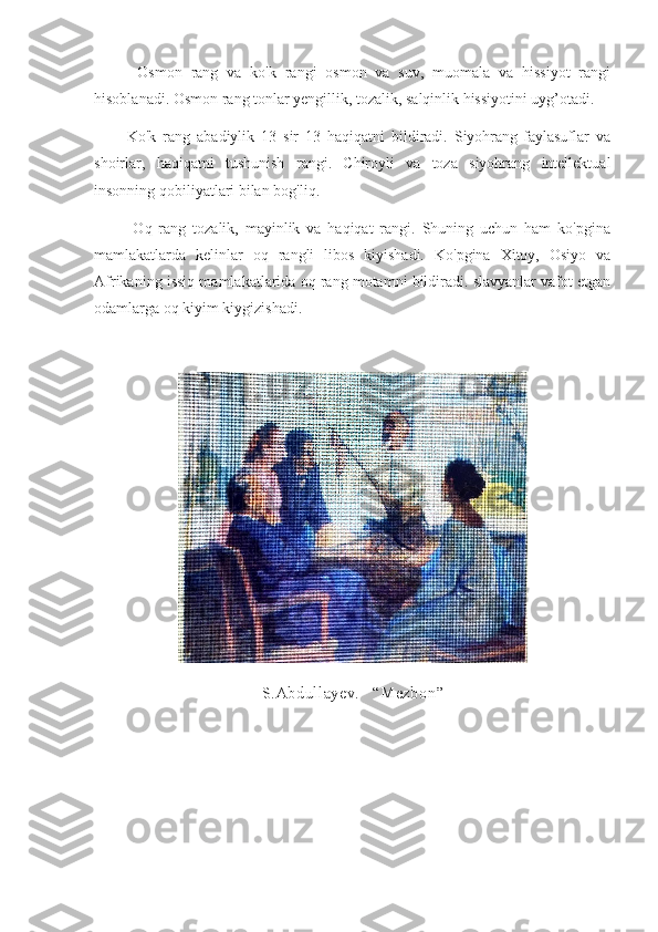           Osmon   rang   va   ko'k   rangi   osmon   va   suv,   muomala   va   hissiyot   rangi
hisoblanadi. Osmon rang tonlar yengillik, tozalik, salqinlik hissiyotini uyg’otadi.
          Ko'k   rang   abadiylik   13   sir   13   haqiqatni   bildiradi.   Siyohrang-faylasuflar   va
shoirlar,   haqiqatni   tushunish   rangi.   Chiroyli   va   toza   siyohrang   intellektual
insonning qobiliyatlari bilan bog'liq.
            Oq   rang   tozalik,   mayinlik   va   haqiqat   rangi.   Shuning   uchun   ham   ko'pgina
mamlakatlarda   kelinlar   oq   rangli   libos   kiyishadi.   Ko'pgina   Xitoy,   Osiyo   va
Afrikaning issiq mamlakatlarida oq rang motamni bildiradi. slavyanlar vafot etgan
odamlarga oq kiyim kiygizishadi.
     
S.Abdullayev.    “ Mezbon ” 