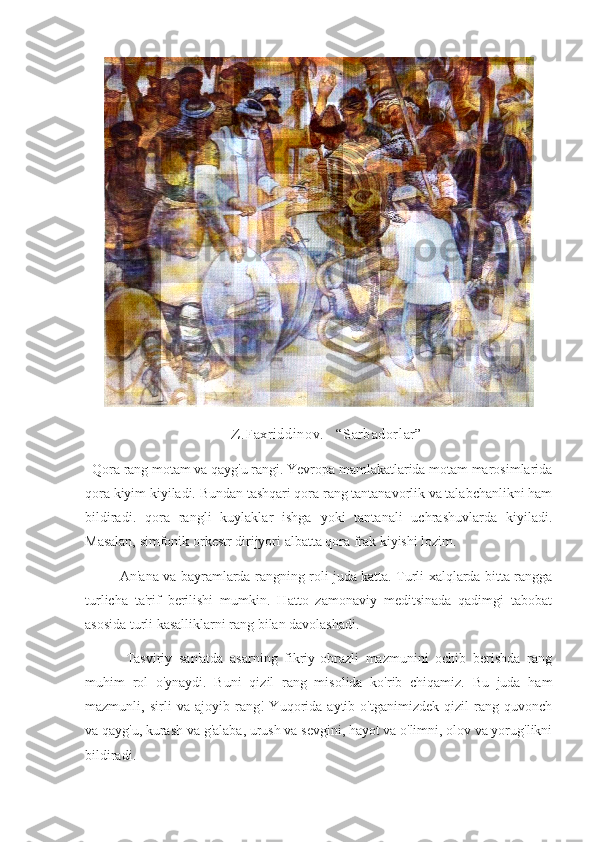     Z.Faxriddinov.   “Sarbadorlar”
  Qora rang motam va qayg'u rangi. Yevropa mamlakatlarida motam marosimlarida
qora kiyim kiyiladi. Bundan tashqari qora rang tantanavorlik va talabchanlikni ham
bildiradi.   qora   rangli   kuylaklar   ishga   yoki   tantanali   uchrashuvlarda   kiyiladi.
Masalan, simfonik orkestr dirijyori albatta qora frak kiyishi lozim.
               An'ana va bayramlarda rangning roli juda katta. Turli xalqlarda bitta rangga
turlicha   ta'rif   berilishi   mumkin.   Hatto   zamonaviy   meditsinada   qadimgi   tabobat
asosida turli kasalliklarni rang bilan davolashadi.
            Tasviriy   san'atda   asarning   fikriy-obrazli   mazmunini   ochib   berishda   rang
muhim   rol   o'ynaydi.   Buni   qizil   rang   misolida   ko'rib   chiqamiz.   Bu   juda   ham
mazmunli,   sirli   va   ajoyib   rang!   Yuqorida   aytib   o'tganimizdek   qizil   rang   quvonch
va qayg'u, kurash va g'alaba, urush va sevgini, hayot va o'limni, olov va yorug'likni
bildiradi. 