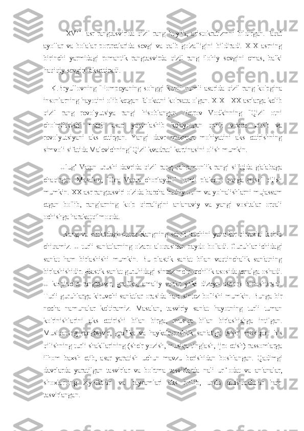                 XVIII   asr   rangtasvirida   qizil   rang   boylik,   aristokratizmni   bildirgan.   faqat
ayollar   va   bolalar   portretlarida   sevgi   va   qalb   go'zalligini   bildiradi.   XIX   asrning
birinchi   yarmidagi   romantik   rangtasvirda   qizil   rang   ilohiy   sevgini   emas,   balki
haqiqiy sevgini aksettiradi.
      K.Bryullovning   "Pompeyaning   so'nggi   kuni"   nomli   asarida   qizil   rang   ko'pgina
insonlarning hayotini olib ketgan falokatni ko'rsata olgan. XIX - XX asrlarga kelib
qizil   rang   revolyutsiya   rangi   hisoblangan.   Petrov   Vodkinning   "Qizil   otni
cho'miltirish"   nomli   asari   yaqinlashib   kelayotgan   qonli   voqea   urush   va
revolyutsiyani   aks   ettirgan.   Yangi   davr   mazmun   mohiyatini   aks   ettirishning
simvoli sifatida Malevichning"Qizil kvadrat" kartinasini olish mumkin.
            Ulug’   Vatan   urushi   davrida   qizil   rang   qahramonlik   rangi   sifatida   g'alabaga
chaqirgan.   Masalan,   "Ona   Vatan   chorlaydi!"   nomli   plakatni   bunga   misol   qilish
mumkin. XX asr rangtasviri o'zida barcha badiiy oqim va yo'nalishlarni mujassam
etgan   bo'lib,   ranglarning   ko'p   qirraligini   an'anaviy   va   yangi   vositalar   orqali
ochishga harakatqilmoqda.
               Rang va  san'atdagi  sintez Rangning  sehrli  kuchini  yana bir  qirrasini  ko'rib
chiqamiz. U turli  san'atlarning  o'zaro aloqasidan  paydo bo'ladi. Guruhlar  ichidagi
san'at   ham   birlashishi   mumkin.   Bu   plastik   san'at   bilan   vaqtinchalik   san'atning
birlashishidir. Plastik san'at guruhidagi sintez me'morchilik asosida amalga oshadi.
U   ko'pincha   rangtasvir,   grafika,   amaliy   san'at   yoki   dizayn   asarini   birlashtiradi.
Turli guruhlarga kiruvchi san'atlar orasida ham sintez bo'lishi mumkin. Bunga bir
necha   namunalar   keltiramiz.   Masalan,   tasviriy   san'at   hayotning   turli   tuman
ko'rinishlarini   aks   ettirishi   bilan   birga,   musiqa   bilan   birlashishga   intilgan.
Musiqaning   rangtasvir,   grafika   va   haykaltaroshlik   san'atiga   ta'siri   musiqani   his
qilishning turli shakllarining (she'r yozish, musiqa tinglash, ijro etish) rassomlarga
ilhom   baxsh   etib,   asar   yaratish   uchun   mavzu   berishidan   boshlangan.   Qadimgi
davrlarda   yaratilgan   tasvirlar   va   bo'rtma   tasvirlarda   nali   urf-odat   va   an'analar,
shoxlarning   ziyofatlari   va   bayramlari   aks   bo'lib,   unda   musiqachilar   ham
tasvirlangan. 