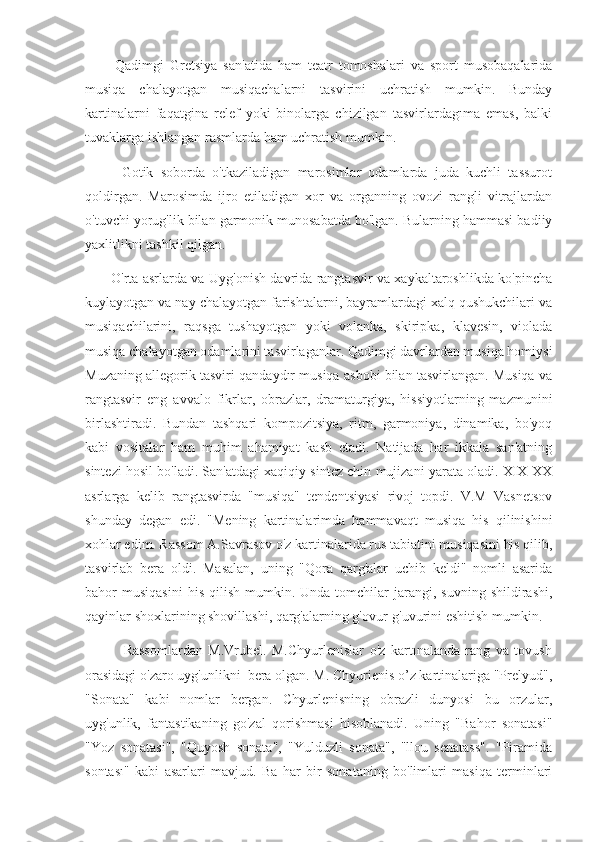           Qadimgi   Gretsiya   san'atida   ham   teatr   tomoshalari   va   sport   musobaqalarida
musiqa   chalayotgan   musiqachalarni   tasvirini   uchratish   mumkin.   Bunday
kartinalarni   faqatgina   relef   yoki   binolarga   chizilgan   tasvirlardagıma   emas,   balki
tuvaklarga ishlangan rasmlarda ham uchratish mumkin.
          Gotik   soborda   o'tkaziladigan   marosimlar   odamlarda   juda   kuchli   tassurot
qoldirgan.   Marosimda   ijro   etiladigan   xor   va   organning   ovozi   rangli   vitrajlardan
o'tuvchi yorug'lik bilan garmonik munosabatda bo'lgan. Bularning hammasi badiiy
yaxlitlikni tashkil qilgan.
           O'rta asrlarda va Uyg'onish davrida rangtasvir va xaykaltaroshlikda ko'pincha
kuylayotgan va nay chalayotgan farishtalarni, bayramlardagi xalq qushukchilari va
musiqachilarini,   raqsga   tushayotgan   yoki   volanka,   skiripka,   klavesin,   violada
musiqa chalayotgan odamlarini tasvirlaganlar. Qadimgi davrlardan musiqa homiysi
Muzaning allegorik tasviri qandaydır musiqa asbobi bilan tasvirlangan. Musiqa va
rangtasvir   eng   avvalo   fikrlar,   obrazlar,   dramaturgiya,   hissiyotlarning   mazmunini
birlashtiradi.   Bundan   tashqari   kompozitsiya,   ritm,   garmoniya,   dinamika,   bo'yoq
kabi   vositalar   ham   muhim   ahamiyat   kasb   etadi.   Natijada   har   ikkala   san'atning
sintezi hosil bo'ladi. San'atdagi xaqiqiy sintez chin mujizani yarata oladi. XIX-XX
asrlarga   kelib   rangtasvirda   "musiqa"   tendentsiyasi   rivoj   topdi.   V.M   Vasnetsov
shunday   degan   edi.   "Mening   kartinalarimda   hammavaqt   musiqa   his   qilinishini
xohlar edim. Rassom A.Savrasov o'z kartinalarida rus tabiatini musiqasini his qilib,
tasvirlab   bera   oldi.   Masalan,   uning   "Qora   qarg'alar   uchib   keldi"   nomli   asarida
bahor   musiqasini  his   qilish  mumkin.  Unda  tomchilar   jarangi,  suvning   shildirashi,
qayinlar shoxlarining shovillashi, qarg'alarning g'ovur-g'uvurini eshitish mumkin.
              Rassomlardan   M.Vrubel.   M.Chyurlenislar   o'z   kartınalanda   rang   va   tovush
orasidagi o'zaro uyg'unlikni  bera olgan. M. Chyurienis o’z kartinalariga "Prelyud",
"Sonata"   kabi   nomlar   bergan.   Chyurlenisning   obrazli   dunyosi   bu   orzular,
uyg'unlik,   fantastikaning   go'zal   qorishmasi   hisoblanadi.   Uning   "Bahor   sonatasi"
"Yoz   sonatasi",   "Quyosh   sonata",   "Yulduzli   sonata",   "llou   senatass".   "Piramida
sontası"   kabi   asarlari   mavjud.   Ba   har   bir   sonataning   bo'limlari   masiqa   terminlari 