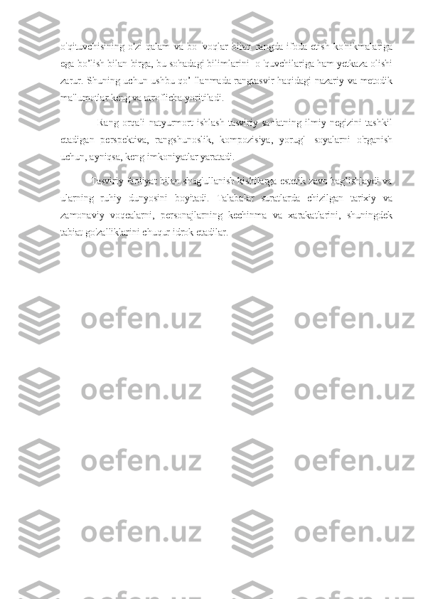 o'qituvchisining   o'zi   qalam   va   bo   'voqlar   bilan   rangda   ifoda   etish   ko'nikmalariga
ega bo’lish bilan birga, bu sohadagi bilimlarini  o 'quvchilariga ham yetkaza olishi
zarur. Shuning uchun ushbu qo’ llanmada rangtasvir haqidagi nazariy va metodik
ma'lumotlar keng va atroflicha yoritiladi. 
                    Rang   orqali   natyurmort   ishlash   tasviriy   san'atning   ilmiy   negizini   tashkil
etadigan   perspektiva,   rangshunoslik,   kompozisiya,   yorug'-   soyalarni   o'rganish
uchun, ayniqsa, keng imkoniyatlar yaratadi. 
           Tasviriy faoliyat bilan shug'ullanish kishilarga estetik zavq bag’ishlaydi va
ularning   ruhiy   dunyosini   boyitadi.   Talabalar   suratlarda   chizilgan   tarixiy   va
zamonaviy   voqealarni,   personajlarning   kechinma   va   xarakatlarini,   shuningdek
tabiat go'zalliklarini chuqur idrok etadilar. 