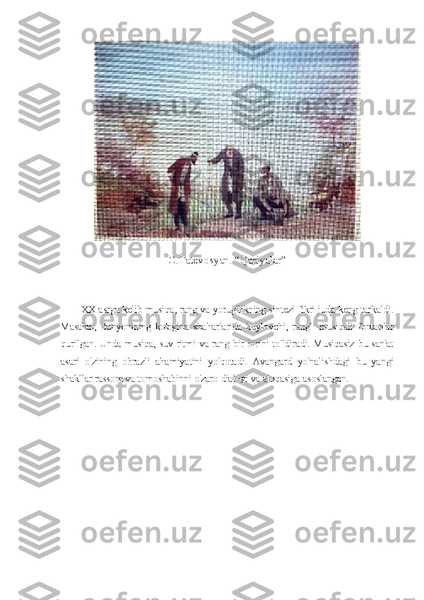 O.Tatevosyan. “Qariyalar”
        XX asrga kelib musiqa, rang va yorug'likning sintezi fikri juda keng tarkaldi.
Masalan,   dunyonining   ko'pgina   shaharlarida   kuylovchi,   rangli   musiqali   fontanlar
qurilgan. Unda musiqa, suv ritmi va rang bir-birini to'ldiradi. Musiqasiz  bu san'at
asari   o'zining   obrazli   ahamiyatini   yo'qotadi.   Avangard   yo'nalishdagi   bu   yangi
shakllar rassom va tomoshabinni o'zaro dialogi va aloqasiga asoslangan. 