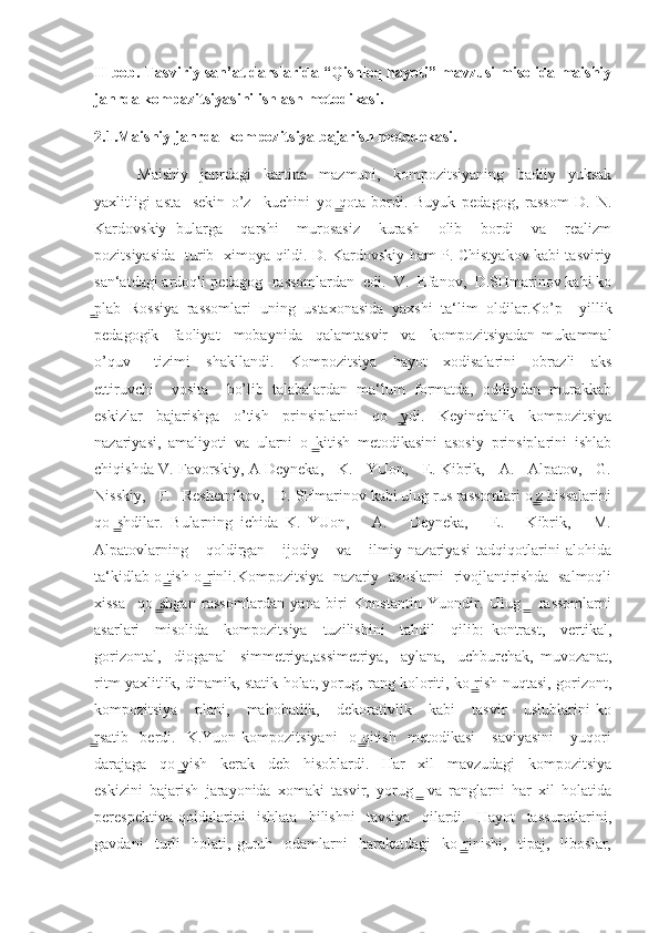 II-bob. Tasviriy san’at darslarida “Qishloq hayoti” mavzusi misolida maishiy
janrda kompazitsiyasini ishlash metodikasi.
2.1.Maishiy janrda  kompozitsiya bajarish metodekasi.
              Maishiy     janrdagi     kartina     mazmuni,     kompozitsiyaning     badiiy     yuksak
yaxlitligi   asta   -sekin   o’z     kuchini   yo qota   bordi.   Buyuk   pedagog,   rassom   D.   N.  ̳
Kardovskiy   bularga     qarshi     murosasiz     kurash     olib     bordi     va     realizm
pozitsiyasida   turib   ximoya qildi. D. Kardovskiy ham P. Chistyakov kabi tasviriy
san‘atdagi ardoqli pedagog -rassomlardan  edi.  V.  Efanov,  D.SHmarinov kabi ko
plab   Rossiya   rassomlari   uning   ustaxonasida   yaxshi   ta‘lim   oldilar.Ko’p     yillik	
̳
pedagogik     faoliyat     mobaynida     qalamtasvir     va     kompozitsiyadan   mukammal
o’quv       tizimi     shakllandi.     Kompozitsiya     hayot     xodisalarini     obrazli     aks
ettiruvchi     vosita     bo’lib   talabalardan   ma‘lum   formatda,   oddiydan   murakkab
eskizlar   bajarishga   o’tish   prinsiplarini   qo ydi.   Keyinchalik   kompozitsiya	
  ̳
nazariyasi,   amaliyoti   va   ularni   o kitish   metodikasini   asosiy   prinsiplarini   ishlab	
  ̳
chiqishda V. Favorskiy, A Deyneka,    K.    YUon,    E. Kibrik,    A.    Alpatov,    G.
Nisskiy,   F.   Reshetnikov,   D. SHmarinov kabi ulug rus rassomlari o z hissalarini	
 ̳
qo shdilar.   Bularning   ichida   K.   YUon,       A.       Deyneka,       E.       Kibrik,       M.	
  ̳
Alpatovlarning       qoldirgan       ijodiy       va       ilmiy   nazariyasi   tadqiqotlarini   alohida
ta‘kidlab o tish o rinli.Kompozitsiya   nazariy   asoslarni   rivojlantirishda   salmoqli	
 ̳  ̳
xissa     qo shgan   rassomlardan   yana   biri   Konstantin   Yuondir.   Ulug     rassomlarni
  ̳   ̳
asarlari     misolida     kompozitsiya     tuzilishini     tahdil     qilib:   kontrast,     vertikal,
gorizontal,     dioganal     simmetriya,assimetriya,     aylana,     uchburchak,   muvozanat,
ritm yaxlitlik, dinamik, statik holat, yorug, rang koloriti, ko rish nuqtasi, gorizont,	
 ̳
kompozitsiya       plani,       mahobatlik,       dekorativlik       kabi       tasvir       uslublarini   ko
rsatib     berdi.    K.Yuon  kompozitsiyani     o qitish     metodikasi       saviyasini       yuqori	
̳   ̳
darajaga     qo yish     kerak     deb     hisoblardi.     Har     xil     mavzudagi     kompozitsiya	
  ̳
eskizini   bajarish   jarayonida   xomaki   tasvir,   yorug   va   ranglarni   har   xil   holatida	
  ̳
perespektiva   qoidalarini     ishlata     bilishni     tavsiya     qilardi.     Hayot     tassurotlarini,
gavdani     turli     holati,   guruh     odamlarni     harakatdagi     ko rinishi,     tipaj,     liboslar,	
  ̳ 