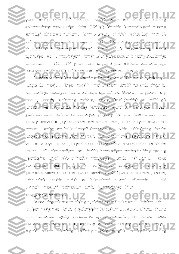 yuqori   cho’qqilariga     olib     chiqqan     san‘at     ustalaridan     biridir.U     o’zining
«Kompozitsiya   masalalariga     doir»     (1961y.)     kitobida     kompozitsiyani     tasviriy
san‘tdagi   ob‘ektiv qonunlarni,     kompozitsiyani      o’qitish     sohasidagi      metodik
qo’llanmadagi   kamchiliklarni   uqtirib   o’tdi.   Kompozitsiya   qonun-qoidalarini
chuqur   bilish,   ijodkor   ongiga       sayqal       beradi.       Etuk       rassomlarning       ijodiy
tajribasiga   va   kompozitsiyani o’qitish uslubiyatiga asoslanib Badiiy Akademiya
tomonidan         1960   -1964   yillari   nashr   etilgan   8   jildli   «Shkola   izobrazitelnogo
iskustva»nomli metodik qo’llanma tasviriy san‘at manbaini boyitdi.
        Tasviriy san‘atda kompozitsiyani rivojlantirish tarixi bilan tanishib, imkoniyat
darajasida    mavjud    fanga    tegishli    ma‘lumotlarni  tartibli  ravishda  o’rganib, 
kompozitsiya   nazariyasi   haqida   xulosaga   ega   bo’ldik.   Mavzuli     rangtasvir     eng
avvalo,     tasviriy     san‘atning     maishiy,     tarixiy,     batal   (harbiy)     va     mifologik
janrlari    bilan   bog’lanadi.    Bunday   kartinalarni     «janrli   kompozitsiya»  deb ham
yuritiladi.   Janrli   kartina   kompozitsiyasi   g’oyaviy   fikr   bilan   tasvirlanadi.     Har
qanday     «savodli»     joylashtirishga     ega   kartina     ham,     biror     g’oyani   chuqur   hal
etmasa, u san‘at asari  bo’la olmaydi.Kompozitsiya     ustida     ishlashning     barcha
jarayonlari bu   g’oyaviy   fikrni boyitish,     har     tomonlama     qayta-qayta     ishlash
va    realizatsiya    qilish    jarayoni hisoblanadi.Mashhur   rassomlarning  aytishicha
insonni     to’lqinlan-tiradigan     va     tinchlik   bermaydigan   qandaydir   bir   g’oya   tug
ilgandagina   darxol   eskiz   qilinadi.Kompozitsiya       ustida       ishlaganda       soxta̳
vazifalardan       kelib       chiqmaslik       va   kartinani     qandaydir     bir     mazmuniy
geometrik  sxemalar  asosida  qurish  kerak.  Bunda figuralarni  dioganal,  aylana,
uchburchak     asosida     qurish     va     hokazolarni     nazarda   tutilmoqda.         Toki
qiziqarli    mavzuni    topmasdan    turib,    kompozitsiya    bilan 
shug ullanish yaramaydi.	
 ̳
        Mavzu deganda rassom o’ylagan, o’zining yaratilajak asarida ifodalamoqchi 
Bo’lgan hissiyot va fikrlar, g’oyalar yig’indisi tushuniladi.Mavzu   albatta   chuqur
bilim    doirasida.     hayotiy    voqealar   va    tajriba     asosida   tug’ilishi    kerak,    mavzu
«dolzarblik»ni   ro’kach   qilib,   majburiy   va   soxta,   notabiiy holda   tanlanmaydi.
Agarki,     rassom     odamlarga     aytiladigan     ichki     yangilik,     qandaydir   voqeaning 