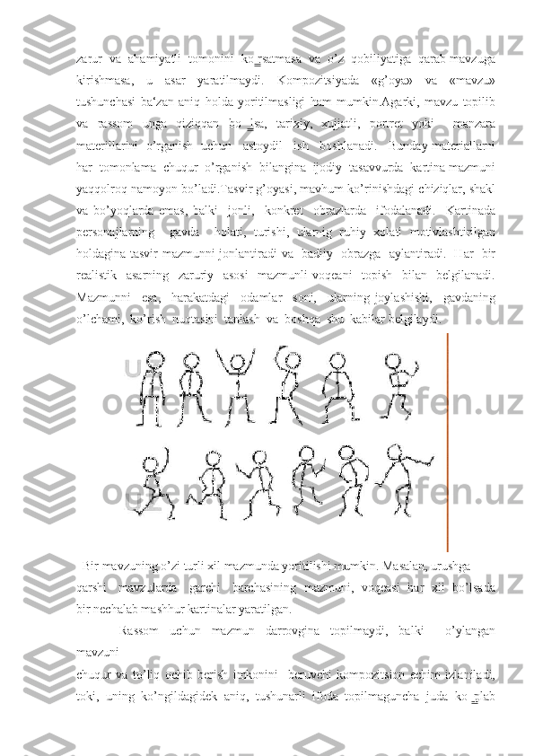 zarur  va  ahamiyatli  tomonini  ko rsatmasa  va  o’z  qobiliyatiga  qarab mavzuga ̳
kirishmasa,     u     asar     yaratilmaydi.     Kompozitsiyada     «g’oya»     va     «mavzu»
tushunchasi   ba‘zan   aniq   holda   yoritilmasligi   ham   mumkin.Agarki,   mavzu   topilib
va   rassom   unga   qiziqqan   bo lsa,   tarixiy,   xujjatli,   portret   yoki     manzara	
  ̳
materillarini  o’rganish  uchun   astoydil   ish   boshlanadi.   Bunday materiallarni
har  tomonlama  chuqur  o’rganish  bilangina  ijodiy  tasavvurda  kartina mazmuni
yaqqolroq namoyon bo’ladi.Tasvir g’oyasi, mavhum ko’rinishdagi chiziqlar, shakl
va   bo’yoqlarda   emas,   balki     jonli,     konkret     obrazlarda     ifodalanadi.     Kartinada
personajlarning     gavda     holati,   turishi,   ularnig   ruhiy   xolati   motivlashtirilgan
holdagina tasvir mazmunni jonlantiradi va   badiiy   obrazga   aylantiradi.   Har   bir
realistik     asarning     zaruriy     asosi     mazmunli   voqeani     topish     bilan     belgilanadi.
Mazmunni     esa,     harakatdagi     odamlar     soni,     ularning   joylashishi,     gavdaning
o’lchami,  ko’rish  nuqtasini  tanlash  va  boshqa  shu  kabilar belgilaydi.
  Bir mavzuning o’zi turli xil mazmunda yoritilishi mumkin. Masalan, urushga 
qarshi     mavzularda     garchi     barchasining   mazmuni,   voqeasi   har   xil   bo’lsada
bir nechalab mashhur kartinalar yaratilgan.
                Rassom     uchun     mazmun     darrovgina     topilmaydi,     balki         o’ylangan
mavzuni 
chuqur   va   to’liq   ochib   berish   imkonini     beruvchi   kompozitsion   echim   izlaniladi,
toki,   uning   ko’ngildagidek   aniq,   tushunarli   ifoda   topilmaguncha   juda   ko plab	
  ̳ 