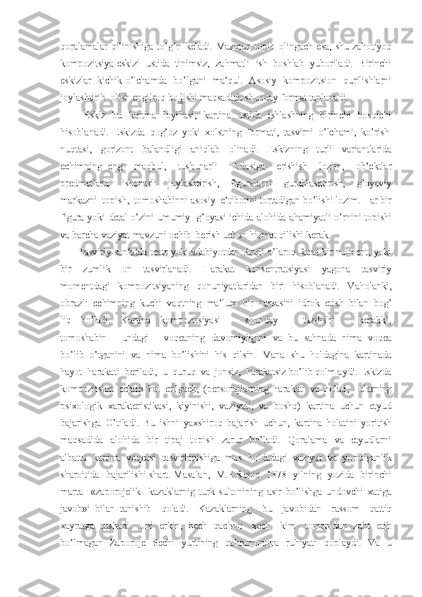 qoralamalar   qilinishiga   to’g’ri   keladi.  Mazmun   topib   olingach   esa,   shu   zahotiyoq
kompozitsiya eskizi  ustida  tinimsiz,  zahmatli  ish  boshlab  yuboriladi.  Birinchi
eskizlar   kichik o’lchamda   bo’lgani   ma‘qul.   Asosiy   kompozitsion   qurilishlarni
joylashtirib  olish engilroq bo lishi maqsadida shunday format tanlanadi. ̳
             Eskiz -bu   kartina   loyihasi,   kartina   ustida   ishlashning   birinchi   bosqichi
hisoblanadi.  Eskizda  qog’oz  yoki  xolstning  formati,  tasvirni  o’lchami,  ko’rish 
nuqtasi,     gorizont     balandligi     aniqlab     olinadi.     Eskizning     turli     variantlarida
echimning   eng     maqbul,     tushunarli     ifodasiga     erishish     lozim,     ob‘ektlar
predmetlarni     ishonarli     joylashtirish,     figuralarni     guruhlashtirish,     g’oyaviy
markazni  topish,  tomoshabinni asosiy  e‘tiborini tortadigan bo’lishi lozim. Har bir
figura yoki detal o’zini umumiy   g’oyasi ichida alohida ahamiyatli o’rnini topishi
va barcha vaziyat mavzuni ochib  berish uchun hizmat qilishi kerak.
       Tasviriy san‘atda teatr yoki adabiyotdan farqli o’laroq faqat bir moment, yoki
bir     zumlik     on     tasvirlanadi.     Harakat     konsentratsiyasi     yagona     tasviriy
momentdagi     kompozitsiyaning     qonuniyatlaridan     biri     hisoblanadi.     Vaholanki,
obrazli  echimning  kuchi  vaqtning  ma‘lum  bir  narsasini  idrok  etish  bilan  bog’
liq     bo’ladi.     Kartina     kompozitsiyasi           shunday           tuzilishi           kerakki,
tomoshabin       undagi       voqeaning   davomiyligini  va  bu  sahnada  nima  voqea
bo’lib  o’tganini  va  nima  bo’lishini  his  qilsin.  Mana  shu  holdagina  kartinada
hayot  harakati  beriladi,  u  quruq  va  jonsiz,  harakatsiz bo’lib qolm aydi. Eskizda
kompozitsion   echim   hal   etilgach,   (personajlarning   harakati   va   holati,     ularning
psixologik  xarakteristikasi,  kiyinishi,  vaziyati,  va  boshq)  kartina  uchun  etyud
bajarishga   O’tiladi.   Bu   ishni   yaxshiroq   bajarish   uchun,   kartina   holatini   yoritish
maqsadida     alohida     bir     tipaj     topish     zarur     bo’ladi.     Qoralama     va     etyudlarni
albatta  kartina  voqeasi  tasvirlanishiga  mos  holdadagi  vaziyat  va  yoritilganlik
sharoitida   bajarilishi shart. Masalan,   M.E.Repin   1878   yilning   yozida   birinchi
marta     «zaporojelik     kazaklarnig   turk   sultonining   asir   bo’lishga   undovchi   xatiga
javob»i   bilan   tanishib     qoladi.     Kazaklarning     bu     javobidan     rassom     qattiq
xayratga   tushadi.   Uni   erkin,   hech   qachon     xech     kim     tomonidan   zabt   etib
bo‘lmagan     Zaporoje    Sechi     yurtining   qahramonona   ruhiyati     qoplaydi.    Va   u 