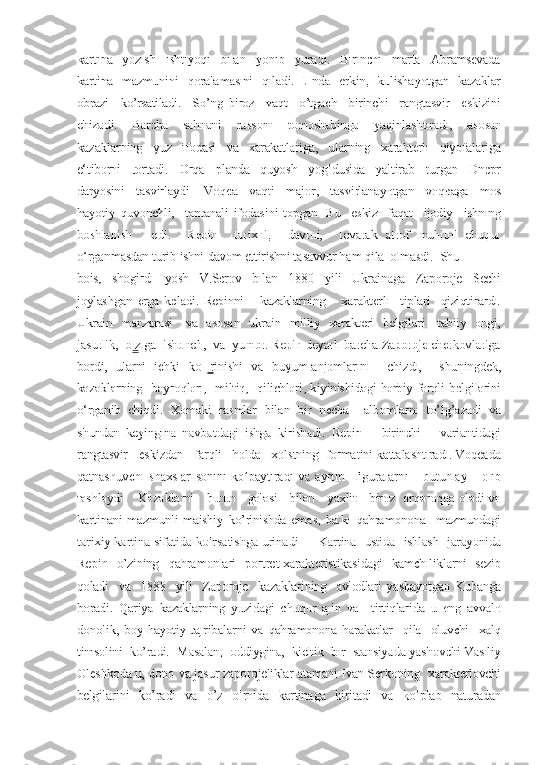 kartina     yozish     ishtiyoqi     bilan     yonib     yuradi.     Birinchi     marta     Abramsevada
kartina     mazmunini     qoralamasini     qiladi.    Unda    erkin,    kulishayotgan    kazaklar
obrazi     ko’rsatiladi.     So’ng   biroz     vaqt     o’tgach     birinchi     rangtasvir     eskizini
chizadi.     Barcha     sahnani     rassom     tomoshabinga     yaqinlashtiradi,     asosan
kazaklarning     yuz     ifodasi     va     xarakatlariga,     ularning     xarakterli     qiyofalariga
e‘tiborni     tortadi.     Orqa     planda     quyosh     yog’dusida     yaltirab     turgan     Dnepr
daryosini     tasvirlaydi.     Voqea     vaqti     major,     tasvirlanayotgan     voqeaga     mos
hayotiy   quvonchli,     tantanali   ifodasini   topgan.   Bu     eskiz     faqat     ijodiy     ishning
boshlanishi     edi.     Repin     tarixni,     davrni,     tevarak   atrof   muhitni   chuqur
o‘rganmasdan turib ishni davom ettirishni tasavvur ham qila  olmasdi.  Shu 
bois,     shogirdi     yosh     V.Serov     bilan     1880     yili     Ukrainaga     Zaporoje     Sechi
joylashgan   erga   keladi.   Repinni       kazaklarning       xarakterli     tiplari     qiziqtirardi.
Ukrain   manzarasi      va   asosan    ukrain   milliy   xarakteri    belgilari:   tabiiy   ongi,
jasurlik,  o ziga  ishonch,  va  yumor. Repin deyarli barcha Zaporoje cherkovlariga ̳
bordi,   ularni   ichki   ko rinishi   va   buyum-anjomlarini     chizdi,     shuningdek,	
  ̳
kazaklarning   bayroqlari,   miltiq,   qilichlari, kiyinishidagi harbiy farqli belgilarini
o‘rganib   chiqdi.   Xomaki   rasmlar   bilan   bir   necha     albomlarni   to’lg’azadi   va
shundan   keyingina   navbatdagi   ishga   kirishadi.   Repin       birinchi       variantidagi
rangtasvir   eskizdan   farqli   holda   xolstning  formatini kattalashtiradi. Voqeada
qatnashuvchi   shaxslar   sonini   ko’paytiradi   va   ayrim     figuralarni       butunlay       olib
tashlaydi.     Kazaklarni     butun     galasi     bilan     yaxlit     biroz   orqaroqqa oladi va
kartinani   mazmunli   maishiy   ko’rinishda   emas,   balki   qahramonona     mazmundagi
tarixiy kartina sifatida ko’rsatishga  urinadi.       Kartina   ustida   ishlash   jarayonida
Repin     o’zining     qahramonlari     portret-xarakteristikasidagi     kamchiliklarni     sezib
qoladi     va     1888     yili     Zaporoje     kazaklarining     avlodlari   yashayotgan   Kubanga
boradi.   Qariya   kazaklarning   yuzidagi   chuqur   ajin   va     tirtiqlarida   u   eng   avvalo
donolik,   boy   hayotiy   tajribalarni   va   qahramonona   harakatlar     qila     oluvchi     xalq
timsolini  ko’radi.  Masalan,  oddiygina,  kichik  bir  stansiyada yashovchi Vasiliy
Oleshkoda u, dono va jasur zaporojeliklar atamani Ivan Serkoning   xarakterlovchi
belgilarini     ko’radi     va     o’z     o’rnida     kartinaga     kiritadi     va     ko’plab     naturadan 