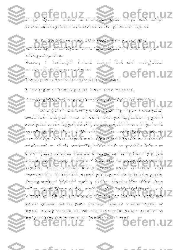 qilingan   etyudlarni   do’stlari   tanish-bilishlari   ichidan   o’ziga   kerak   bo’lgan
obrazlari uchun qiyofalarini topib tasvirladi va 1891 yili kartinani tugalladi      
         V.I.Surikov  bejiz  aytmagan:  «Men  avvalo  qadimiy  ustozlarning 
kartinalaridagi  kompozitsiyada  hamma  narsani  kuzatdim,  shundan  so’ng  uni 
ko’rishga o’rgandim».
Masalan;   1.   Boshlang'ich   sinflarda   borligni   idrok   etish   mashg’ulotlari
metodikanining o’ziga xos xususiyatlari.
2.Naturaga qarab rasm ishlash mashg’ulotlari metodikasi.
3. Boshlang'ich sinflarda o’ziga qarab  buyum ishlash metodikasi.
 4.Boshlang ich sinflarda rangtasvir kompozitsiyasi mashg’ulotlari metodikasi.
           Boshlang'ich sinflarda tasviriy san'atni o'qitishning o'ziga xos xususiyatlari,
avvalo bu sinflardagi ta'lim mazmuni kichik maktab yoshidagi bolalarning yoshlik
xususiyatlari va psixologiyasi, qiziqishi, ulardagi mavjud bilim va qobiliyat hamda
layoqatlariga   qarab   belgilanadi.   Ma'lumki,   bolalarda   tasviriy   faoliyatga,   xususan
rasm chizishga  ishtiyoq nihoyatda erta boshlanadi. Uni 2-3 yoshlardan boshlanishi
tarixdan   ma'lum.   Shunisi   xarakterliki,   bolalar   o'qish   va   yozishdan   ko'ra   rasm
chizishni   juda   yoqtiradilar.   Biroq   ular   chizadigan   rasmlarning   (davomiyligi   juda
qisqa   bo'ladi,   1-2   daqiqa,   ko'pi   bilan   4-5   daqiqada   har   qanday   rasmni   tugallab
qo'yadilar.   Bolalar   tomonidan   chizilgan   rasmlar   savodli   bo'lmasa-da,   biroq
mazmunan   biron-bir   ko'rinishni,   voqeani   yoki   buyumni   o’z   iqtidorlariga   yarasha,
ularning   xarakterli   belgilarini   tasvirlay   oladilar.   Bo'yoqlar   bilan   ishlash   ularga
ma'lum   qiyinchiliklar   tug'dirishi   sababli   ulardan   foydalanishni   aytarlik   xush
ko'rmaydilar.   Lekin   turli   yorqin   ranglar   bilan   bo'yalgan   buyumlar   bolalarda   katta
qiziqish   uyg'otadi.   Rasmlari   yaxshi   chiqmagan   holda   o'z   ishlaridan   ixloslari   tez
qaytadi.   Bunday   sharoitda   o'qituvchining   bolalarga   tez   yordam   ko'rsatishi   va
kayfiyatini ko'tarishga harakat qilishi foydadan holi bo' Imaydi. 