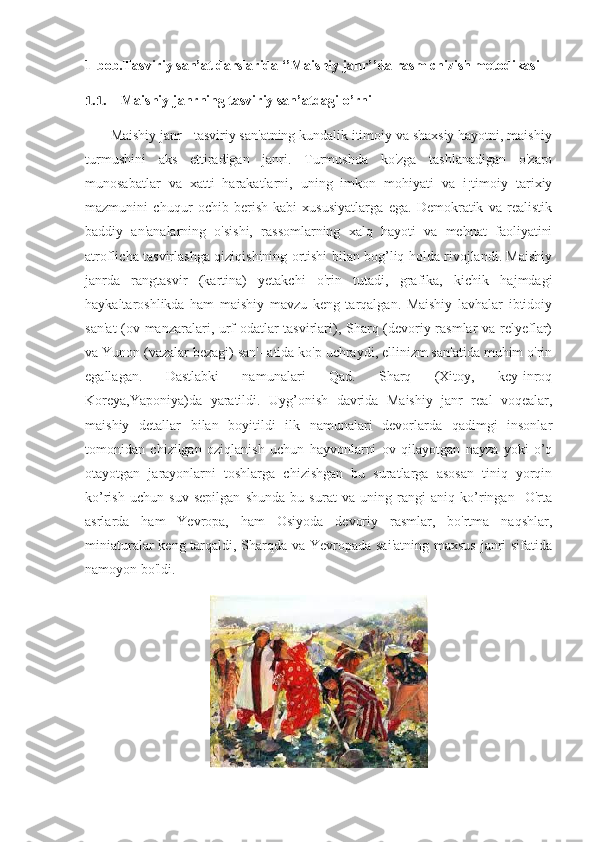 1-bob.Tasviriy san’at darslarida ‘’Maishiy janr’’da rasm chizish metodikasi
1.1. Maishiy janrning tasviriy san’atdagi o’rni
       Maishiy janr - tasviriy san'atning kundalik itimoiy va shaxsiy hayotni, maishiy
turmushini   aks   ettiradigan   janri.   Turmushda   ko'zga   tashlanadigan   o'zaro
munosabatlar   va   xatti   harakatlarni,   uning   imkon   mohiyati   va   i¡timoiy   tarixiy
mazmunini   chuqur   ochib   berish   kabi   xususiyatlarga   ega.   Demokratik   va   realistik
baddiy   an'analarning   o'sishi,   rassomlarning   xalq   hayoti   va   mehnat   faoliyatini
atroflicha tasvirlashga qiziqishining ortishi bilan bog’liq holda rivojlandi. Maishiy
janrda   rangtasvir   (kartina)   yetakchi   o'rin   tutadi,   grafika,   kichik   hajmdagi
haykaltaroshlikda   ham   maishiy   mavzu   keng   tarqalgan.   Maishiy   lavhalar   ibtidoiy
san'at  (ov manzaralari, urf-odatlar tasvirlari), Sharq (devoriy rasmlar va relyeflar)
va Yunon (vazalar bezagi) san'- atida ko'p uchraydi, ellinizm san'atida muhim o'rin
egallagan.   Dastlabki   namunalari   Qad.   Sharq   (Xitoy,   key-inroq
Koreya,Yaponiya)da   yaratildi.   Uyg’onish   davrida   Maishiy   janr   real   voqealar,
maishiy   detallar   bilan   boyitildi   ilk   namunalari   devorlarda   qadimgi   insonlar
tomonidan   chizilgan   oziqlanish   uchun   hayvonlarni   ov   qilayotgan   nayza   yoki   o’q
otayotgan   jarayonlarni   toshlarga   chizishgan   bu   suratlarga   asosan   tiniq   yorqin
ko’rish   uchun   suv   sepilgan   shunda   bu   surat   va   uning   rangi   aniq   ko’ringan     O'rta
asrlarda   ham   Yevropa,   ham   Osiyoda   devoriy   rasmlar,   bo'rtma   naqshlar,
miniaturalar  keng tarqaldi, Sharqda va Yevropada sai'atning maxsus janri  sifatida
namoyon bo'ldi. 