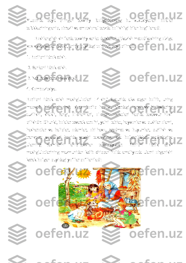 Yuqorida   qayd   qilingan   tasviriy   faoliyatlarming   bu   xususiyatlari   bolalar
tafakkurining aniq, obrazli va emotsional tarzda bo'lishligi bilan bog’ lanadi.
       Boshlang'ich sinflarda tasviriy san'at darslarini o'tkazish metodikasining o'ziga
xos xususiyatlari bo'lib, uning quyidagi to'rt turi qayd qilinadi: 
1. Borliqni idrok etish.
 2. San'atni idrok etish.
 3. Naturaga qarab tasvirlash. 
4. Kompozitsiya.
Borliqni   idrok   etish   mashg'ulotlari   I-4-sinf   dasturida   aks   etgan   bo'lib,   uning
maqsadi   bolalarni   o'rab   olgan   borliq   haqida,   ulardagi   narsa   va   hodisalaring
tuzilishi,   shakli,   rangi,   o'Ichamlari,   o'Icham   nisbatlari   haqida   tasavvur   hosil
qilishdir. Chunki, bolalar tevarak-atrofni, ya'ni  tabiat, hayvonlar va qushlar olami,
hasharotlar   va   baliqlar,   odamlar,   obi-havo,   predmet   va   buyumlar,   qurilish   va
transport   vositalari   haqida   yaxshi   tasavvurga   ega   bo'lganliklari   taqdirdagina
ularning   rasmlarini   aniq-ravshan   tasvirlaydilar.   Borliqni   idrok   etish
mashg'ulotlarining   mazmunidan   kelib   chiqqan   holda   amaliyotda   ularni   o'rganishi
kerak bo'lgan quyidagi yo’llar qo’llaniladi: 