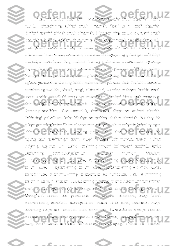                 Buyumni, tabiatni odamlarni   oziga qarab kuzatish orqali o'rganish. Borliq
haqida   o'qituvchining   suhbati   orqali   o'rganish.   Savol-javob   orqali   o'rganish.
Borliqni   rasmini   chizish   orqali   o'rganish.   O'qituvchining   pedagogik   rasmi   orqali
o'rganish v.b. O'qituvchilar uchun namoyish etiladigan narsalar va tasvirlar avvalo
mashg'ulot   mavzusi   bilan   bog’liq   holda   bo'lib,   ular   o’z   tuzilishi,   shakli,   rangi,
o'Ichamlari  bilan sodda,  tushunarli, bolalarda his-hayajon uyg'otadigan bo’lishligi
maqsadga   muvofiqdir.   Eng   muhimi,   bunday   materiallar   o'quvchilarni   o'ylashga
majbur etadigan, bolalari yangi tushunchalar bilan boyitadigan bo’lishligi muhim.
Namoyish etiladigan narsalar, ularning tasvirlari haqidagi ma'lumotlarni bolalarga
og’zaki yetkazishda ularning tahlili muhim ahamiyat kasb etadi. Bu tahlil bevosita
narsalarning   tuzilishi,   shakli,   rangi,   o'Ichamlari,   ularning   mohiyati   haqida   savol-
javob   tarzida   o'tkazilishi   maqsadga   muvofiqdir.   Borliqni   idrok   etish   mavzusiga
doir   mashg'   ulot   ishlanmasi   beriladi.   Darsning   mavzusi:   mehnatkash   bolalar   ;
Darsning   vazifalari:   Kuzatuvchanlik,   sinchkovlik,   diqqat   va   xotirani   o'stirish.
Tabiatdagi   go’zallikni   ko'ra   bilishga   va   qadrlay   olishga   o'rgatish.   Maishiy   ish
qilayotgan odamlardan ilhom olish va manzara ya’ni tabiat qo’ynida bajarilayotgan
ishlar   bilan   tanishtirish.   Darsning   jihozlanishi:   Kuz   faslida   maishiy   ish
bajarayotgan   tasvirlangan   rasm.   Kuzgi   ishlarga   doir   manzara   tasviri.   Tabiat
qo’yniga   sayohat.   Uni   tashkil   etishning   imkoni   bo'Imagani   taqdirda   san'at
asarlarining   reproduksiyalaridan   foydalanish   mumkin.   Masalan:
O'.Tansiqboyevning   «Tog'da   kuz»,   Z.Inog’omovning   «Kuz»,   N.Karaxanning
«Oltin   kuz»,   I.Haydarovning   «Oltin   kuz»,   Q.Basharovning   «O’zbek   kuzi»,
«Shaftolilar»,   G.Chernuixnning   «Farzandlar   va   nabiralar»,   Usta   Mo’minning
«Xirmonda» va boshqalar. Bu asarlarning hammasi bilan o'quvchilarni tanishtirish
shart   .  Ulardan  ayrimlari  (o'z  xohishiga   ko'ra)  tanlab  olinadi.  Darsning  mazmuni.
Mashg’ulot   asosan   ikki   yo'nalishda   olib   boriladi.   Birinchisi,   kuzgi   tabiat
manzarasining   xarakterli   xususiyatlarini   estetik   idrok   etish,   ikkinchisi   kuzgi
ishlarning   o'ziga   xos   tomonlari   bilan   tanishtirish.   Bu   vazifalarni   amalga   oshirish
maqsadida o'qituvchi shunday obyektni tanlashi lozimki, bu obyekt ham kuz, ham
kuzgi   ishlar   uchun   xarakterli   ko'rinishda   bo'lsin.Keyingi   o’rinda   esa   odamlar 