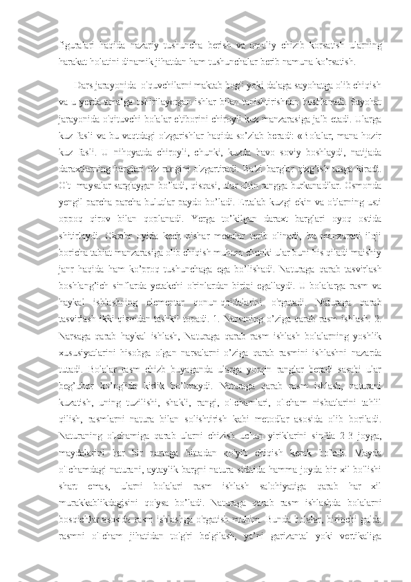 figuralari   haqida   nazariy   tushuncha   berish   va   amaliy   chizib   korsatish   ularning
harakat holatini dinamik jihatdan ham tushunchalar berib namuna ko’rsatish. 
      Dars jarayonida  o'quvchilarni maktab bog'i yoki dalaga sayohatga olib chiqish
va  u  yerda  amalga  oshirilayotgan  ishlar  bilan  tanishtirishdan   boshlanadi.   Sayohat
jarayonida o'qituvchi bolalar e'tiborini chiroyli kuz manzarasiga jalb etadi. Ularga
kuz  fasli   va   bu  vaqtdagi   o'zgarishlar   haqida  so’zlab   beradi:   «Bolalar,   mana   hozir
kuz   fasli.   U   nihoyatda   chiroyli,   chunki,   kuzda   havo   soviy   boshlaydi,   natijada
daraxtlarning   barglari   o'z   rangini   o'zgartiradi.   Ba'zi   barglar   qizg’ish   tusga   kiradi.
O't- maysalar sarg'aygan bo’ladi, qisqasi, ular oltin rangga burkanadilar. Osmonda
yengil   parcha-parcha   bulutlar  paydo  bo’ladi.  Ertalab  kuzgi  ekin  va  o'tlarning  usti
oppoq   qirov   bilan   qoplanadi.   Yerga   to’kilgan   daraxt   barglari   oyoq   ostida
shitirlaydi.   Oktabr   oyida   kech   pishar   mevalar   terib   olinadi,   bu   manzarani   iloji
boricha tabiat manzarasiga olib chiqish muhum chunki ular buni his qiladi maishiy
janr   haqida   ham   ko’proq   tushunchaga   ega   bo’lishadi.   Naturaga   qarab   tasvirlash
boshlang’ich   sinflarda   yetakchi   o'rinlardan   birini   egallaydi.   U   bolalarga   rasm   va
haykal   ishlashning   elementar   qonun-qoidalarini   o'rgatadi.   Naturaga   qarab
tasvirlash  ikki  qismdan  tashkil  topadi.  1. Narsaning  o’ziga qarab  rasm   ishlash.  2.
Narsaga   qarab   haykal   ishlash,   Naturaga   qarab   rasm   ishlash   bolalarning   yoshlik
xususiyatlarini   hisobga   olgan   narsalarni   o’ziga   qarab   rasmini   ishlashni   nazarda
tutadi.   Bolalar   rasm   chizb   buyaganda   ularga   yorqin   ranglar   beradi   sasabi   ular
beg’ubor   ko’nglida   kirlik   bo’lmaydi.   Naturaga   qarab   rasm   ishlash,   naturani
kuzatish,   uning   tuzilishi,   shakli,   rangi,   o'Ichamlari,   o'Icham   nisbatlarini   tahlil
qilish,   rasmlarni   natura   bilan   solishtirish   kabi   metodlar   asosida   olib   boriladi.
Naturaning   o'Ichamiga   qarab   ularni   chizish   uchun   yiriklarini   sinfda   2-3   joyga,
maydalarini   har   bir   partaga   bittadan   qo'yib   chiqish   kerak   bo'ladi.   Mayda
o'Ichamdagi  naturani, aytaylik bargni  natura sifatida hamma  joyda bir  xil  bo'lishi
shart   emas,   ularni   bolalari   rasm   ishlash   salohiyatiga   qarab   har   xil
murakkablikdagisini   qo'ysa   bo’ladi.   Naturaga   qarab   rasm   ishlashda   bolalarni
bosqichlar  asosida  rasm  ishlashga   o'rgatish   muhim.  Bunda  bolalar,  birinchi   galda
rasmni   o'Icham   jihatidan   to'g'ri   belgilash,   ya’ni   garizantal   yoki   vertikaliga 