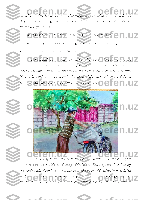 joylashtirish, ikkinchidan rasmni qog’oz yuzasida to'g'ri joylashtirishga o'rgatiladi.
Keyinchalik   naturaning   tasvirini   ishlashga   o'tiladi.   Bunda   rasm   ishlashni   ikki   xil
metodikasi qo’llaniladi:
      . Naturani yordamchi chiziqlar asosida belgilab olib rasmini ishlash.
      . Naturani bir yo'la bo’laklar shaklining rasmini ishlashdan boshlanib,
so'ngra ular umumlashtiriladi va bo’yaladi.
         Naturaga qarab rasm ishlashda yordamchi chiziqlardan foydalanish bilan bir
qatorda o'q chiziq, simmetriya o'qidan foydalaniladi. Shunindek, narsalar tasvirini
bironta   geometrik   shakilga   tushirib   olib   ham   ishlanadi.   Xususan,   ninachi   rasmini
ishlaganda   avval   uning   qanotlarini   to'rtburchak   shaklida,   soatni   aylana   shaklida
chizib olinadi, keyinchalik uning tasvirini aniqlashtiriladi. 
                    Boshlang'ich   sinflarda   rasm   ishlash   malakalarini   hosil   qilish   ko'proq
naturaga   qarab   rasm   ishlash   bo'limiga   to'g'ri   keladi.   Shuning   uchun   ham   bunday
mashg'ulotlarda   o'quvchilarning  o'quv   qurollari   (qalam,   o'chirg'ich,   bo'yoq,  daftar
v.b.)   bilan   to'g'ri   munosabatda   bo'lishga,   ularni   to'g°ri   ishlatishga   o'rgatish
muhimdir.   Rasm   ishlash   malakalarini   shakllantirish   esa   ma'lum   tizimda   amalga 