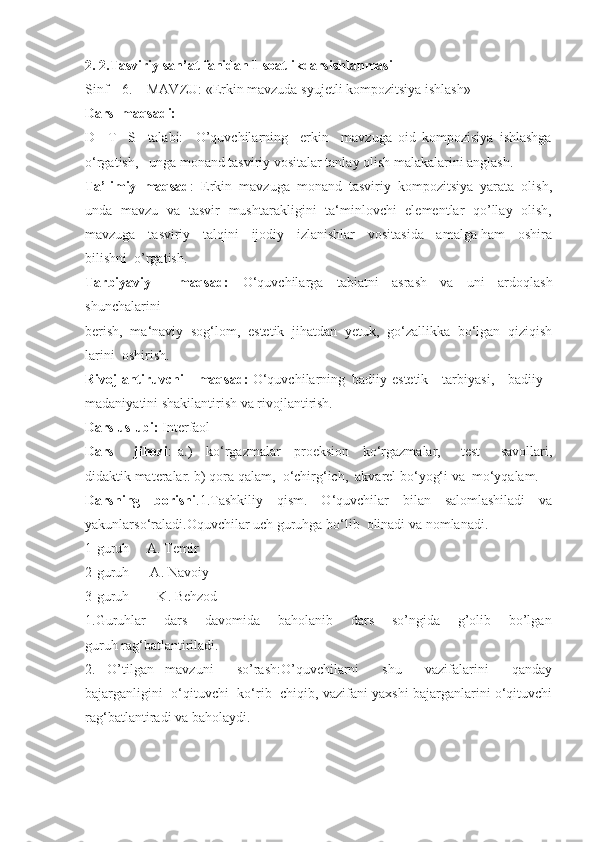 2. 2.Tasviriy san’at fanidan 1 soatlikdarsishlanmasi
Sinf    6.    MAVZU: «Erkin mavzuda syujetli kompozitsiya ishlash»
Dars  maqsadi:
D     T     S     talabi:     O’quvchilarning     erkin     mavzuga   oid   kompozisiya   ishlashga
o‘rgatish,   unga monand tasviriy vositalar tanlay olish malakalarini anglash.
Ta’limiy   maqsad :   Erkin   mavzuga   monand   tasviriy   kompozitsiya   yarata   olish,
unda   mavzu   va   tasvir   mushtarakligini   ta‘minlovchi   elementlar   qo’llay   olish,
mavzuga    tasviriy    talqini    ijodiy    izlanishlar    vositasida    amalga ham    oshira
bilishni  o’rgatish.
Tarbiyaviy     maqsad:   O‘quvchilarga   tabiatni   asrash   va   uni   ardoqlash
shunchalarini
berish,   ma‘naviy   sog‘lom,   estetik   jihatdan   yetuk,   go‘zallikka   bo‘lgan   qiziqish
larini  oshirish.
Rivojlantiruvchi    maqsad:  O‘quvchilarning  badiiy-estetik    tarbiyasi,    badiiy
madaniyatini shakilantirish va rivojlantirish.
Dars uslubi:  Interfaol
Dars       jihozi :   a.)     ko‘rgazmalar     proeksion     ko‘rgazmalar,       test       savollari,
didaktik materalar.   b) qora qalam,  o‘chirg‘ich,  akvarel bo‘yog‘i va  mo‘yqalam.
Darsning   borishi .1.Tashkiliy   qism.   O‘quvchilar   bilan   salomlashiladi   va
yakunlarso‘raladi.Oquvchilar uch guruhga bo‘lib  olinadi va nomlanadi.
1-guruh     A. Temir
2-guruh      A. Navoiy
3-guruh        K. Behzod
1.Guruhlar       dars       davomida       baholanib       dars       so’ngida       g’olib       bo’lgan
guruh rag‘batlantiriladi.
2.   O’tilgan   mavzuni     so’rash:O’quvchilarni     shu     vazifalarini     qanday
bajarganligini  o‘qituvchi   ko‘rib  chiqib, vazifani yaxshi bajarganlarini o‘qituvchi
rag‘batlantiradi va baholaydi. 