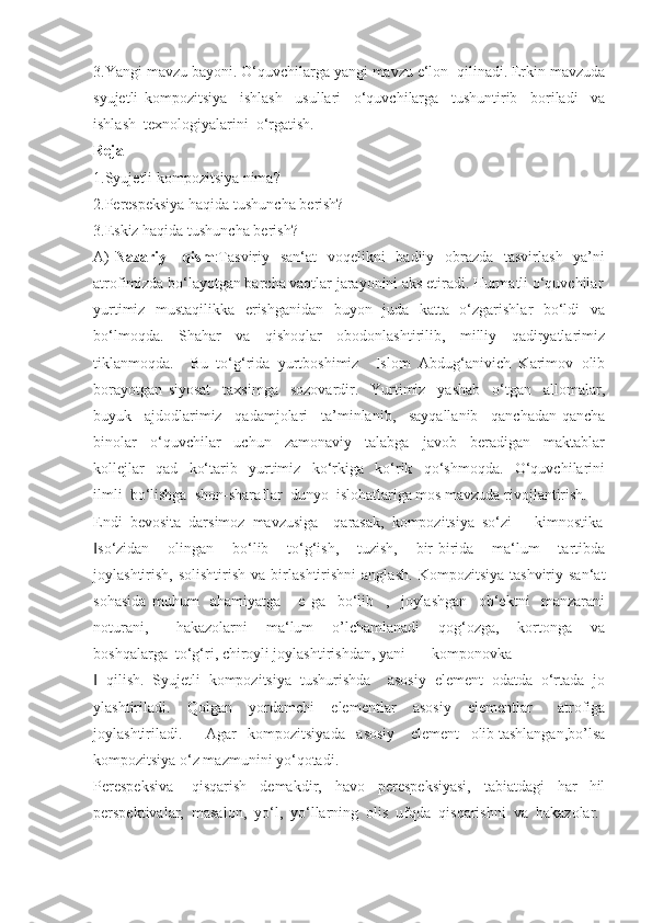 3.Yangi mavzu bayoni. O‘quvchilarga yangi mavzu e‘lon  qilinadi. Erkin mavzuda
syujetli   kompozitsiya     ishlash     usullari     o‘quvchilarga     tushuntirib     boriladi     va
ishlash  texnologiyalarini  o‘rgatish.
Reja
1.Syujetli kompozitsiya nima?
2.Perespeksiya haqida tushuncha berish?
3.Eskiz haqida tushuncha berish?
A)   Nazariy     qism :Tasviriy   san‘at    voqelikni   badiiy   obrazda   tasvirlash   ya’ni
atrofimizda bo‘layotgan barcha vaqtlar jarayonini aks etiradi. Hurmatli o‘quvchilar
yurtimiz   mustaqilikka   erishganidan   buyon   juda   katta   o‘zgarishlar   bo‘ldi   va
bo‘lmoqda.     Shahar     va     qishoqlar     obodonlashtirilib,     milliy     qadiryatlarimiz
tiklanmoqda.     Bu   to‘g‘rida   yurtboshimiz     Islom   Abdug‘anivich   Karimov   olib
borayotgan   siyosat     taxsimga     sozovardir.     Yurtimiz     yashab     o‘tgan     allomalar,
buyuk     ajdodlarimiz     qadamjolari     ta’minlanib,     sayqallanib     qanchadan-qancha
binolar     o‘quvchilar     uchun     zamonaviy     talabga     javob     beradigan     maktablar
kollejlar     qad     ko‘tarib     yurtimiz     ko‘rkiga     ko‘rik     qo‘shmoqda.     O‘quvchilarini
ilmli  bo‘lishga  shon-sharaflar  dunyo  islohatlariga mos mavzuda rivojlantirish.
Endi  bevosita  darsimoz  mavzusiga    qarasak,  kompozitsiya  so‘zi ― kimnostika
so‘zidan     olingan     bo‘lib     to‘g‘ish,     tuzish,     bir-birida     ma‘lum     tartibda‖
joylashtirish,   solishtirish   va  birlashtirishni   anglash.   Kompozitsiya   tashviriy   san‘at
sohasida   muhum     ahamiyatga       e   ga     bo‘lib     ,     joylashgan     ob‘ektni     manzarani
noturani,       hakazolarni     ma‘lum     o’lchamlanadi     qog‘ozga,     kortonga     va
boshqalarga  to‘g‘ri, chiroyli joylashtirishdan, yani  ― komponovka
  qilish.   Syujetli   kompozitsiya   tushurishda     asosiy   element   odatda   o‘rtada   jo
‖
ylashtiriladi.     Qolgan     yordamchi     elementlar     asosiy     elementlar       atrofiga
joylashtiriladi.      Agar   kompozitsiyada   asosiy    element   olib tashlangan,bo’lsa
kompozitsiya o‘z mazmunini yo‘qotadi.
Perespeksiva   -   qisqarish     demakdir,     havo     perespeksiyasi,     tabiatdagi     har   -hil
perspektivalar,  masalon,  yo‘l,  yo‘llarning  olis  ufqda  qisqarishni  va  hakazolar.  