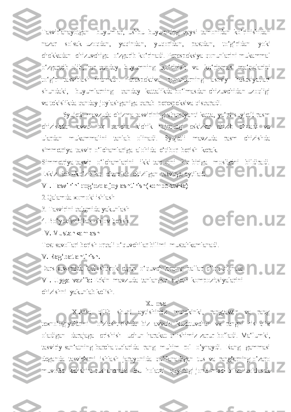 Tasvirlanayotgan     buyumlar,   ushbu   buyumning   qaysi   tamonidan   ko‘rinishidan
nazar     solsak   uzoqdan,     yaqindan,     yuqoridan,     pastdan,     to‘g‘ridan     yoki
chekkadan   chizuvchiga   o‘zgarib ko‘rinadi. Perespeksiya  qonunlarini mukammal
o‘zgartrib   olib,   har   qanday     buyumning     ko‘rinish     va     ko‘rinmas     ma‘nolarini
to‘g‘ri    tasvirlash    mumkun.   Perespektiva      qonunlarning     asosiy     hususiyatlari
shundaki,     buyumlarning     qanday   kattalikda bo‘lmasdan  chizuvchidan uzoqligi
va tekislikda qanday joylashganiga qarab  perespeksiva qisqaradi.
                 Syujetli mavzuda chizma tasvirining ahamiyanti katta, ya‘ni suyjetli  rasm
chizishdan     avval     bir     qancha     kichik     hajmdagi     eskizlar     chizib     olinadi     va
ulardan     mukammalini     tanlab     olinadi.     Syujetli     mavzuda     rasm     chizishda
simmetriya  tasvir  o‘lchamlariga  alohida  e‘tibor  berish  kerak.
Simmetriya-tasvir     o‘lchamlarini     ikki   tamonni     bir-biriga     mosligini     bildiradi.
Eskiz  deb –ko’z bilan  chamlab  chizilgan  tasvirga aytiladi
VI. Tasvirini qog‘ozda joylashtirish(komponovka)
2.Qalamda xomoki ishlash
3. Tasvirini qalamida yakunlash
4. Bo‘yoqlar bilan ishlov berish.
IV. Mustahkamlash    
Test savollari berish orqali o‘quvchilar bilimi  mustahkamlanadi.
V. Rag’batlantirish.
Dars davomida faol ishtirok  etgan  o‘quvchilarning  ballari e‘lon qilinadi.
VI.  Uyga  vazifa:  Erkin  mavzuda  tanlangan  sujetli  kompozitsiyalarini  
chizishni    yakunlab kelish.
Xulosa
                  Xulosa     qilib     shuni     aytishimiz     mumkinki,     rangtasvir     va     rang
texnologiyalarini     o’zlashtirishda   biz   avvalo   kuzatuvchan   va   rangni   his   qila
oladigan     darajaga     erishish     uchun   harakat   qilishimiz   zarur   bo’ladi.   Ma‘lumki,
tasviriy san‘atning barcha turlarida   rang   muhim   rol   o’ynaydi.   Rang   gammasi
deganda  tasvirlarni  ishlash  jarayonida  qo’llanadigan  tus  va  ranglarning o’zaro
muvofiq   kelishini  tushunamiz.   Bu   holatni   quyidagi jonli misol bilan izohlasak 