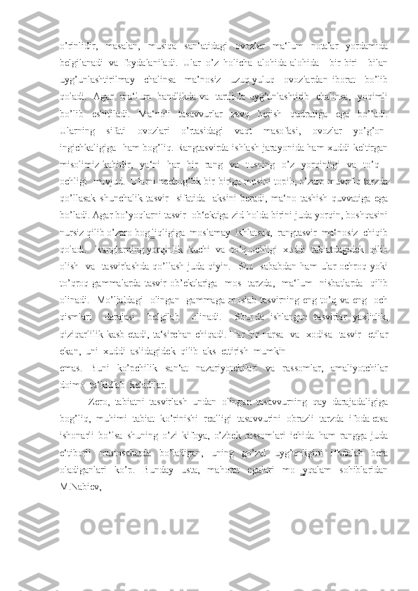 o’rinlidir,   masalan,   musiqa   san‘atidagi   ovozlar   ma‘lum   notalar   yordamida
belgilanadi   va   foydalaniladi.   Ular   o’z   holicha   alohida-alohida     bir-biri     bilan
uyg’unlashtirilmay     chalinsa     ma’nosiz     uzuq-yuluq     ovozlardan   iborat     bo’lib
qoladi.   Agar   ma‘lum    bandlikda va   tartibda uyg’unlashtirib   chalinsa,   yoqimli
bo’lib     eshitiladi.     Ma‘noli     tasavvurlar     zavq     berish     qudratiga     ega     bo’ladi.
Ularning     sifati     ovozlari     o’rtasidagi     vaqt     masofasi,     ovozlar     yo’g’on-
ingichkaligiga   ham bog’liq. Rangtasvirda ishlash jarayonida ham xuddi keltirgan
misolimiz  kabidir,     ya‘ni     har     bir     rang    va    tusning     o’z    yorqinligi     va     to’q  –
ochligi   mavjud.   Ularni nechog’lik bir-biriga mosini topib, o’zaro muvofiq tarzda
qo’llasak   shunchalik   tasvir     sifatida     aksini   beradi,   ma‘no   tashish   quvvatiga   ega
bo’ladi. Agar bo’yoqlarni tasvir  ob‘ektiga zid holda birini juda yorqin, boshqasini
nursiz qilib o’zaro bog liqligiga  moslamay  ishlatsak,  rangtasvir  ma‘nosiz  chiqib ̳
qoladi.   Ranglarning yorqinlik  kuchi  va  to’q-ochligi  xuddi  tabiatdagidek  qilib
olish    va    tasvirlashda  qo’llash  juda  qiyin.    Shu    sababdan   ham  ular   ochroq  yoki
to’qroq   gammalarda   tasvir   ob’ektlariga     mos     tarzda,     ma‘lum     nisbatlarda     qilib
olinadi.    Mo’ljaldagi     olingan    gammaga  moslab   tasvirning  eng  to’q  va  eng     och
qismlari     darajasi     belgilab     olinadi.     Shunda   ishlangan   tasvirlar   yaxlitlik,
qiziqarlilik  kasb  etadi,  ta‘sirchan  chiqadi.  Har  bir  narsa   va     xodisa   tasvir    etilar
ekan,  uni  xuddi  aslidagidek  qilib  aks  ettirish  mumkin 
emas.     Buni     ko’pchilik     san‘at     nazariyotchilari     va     rassomlar,     amaliyotchilar
doimo  ta‘kidlab  keladilar. 
           Zero,  tabiatni  tasvirlash  undan  olingan  tasavvurning  qay  darajadaligiga
bog’liq,  muhimi  tabiat  ko’rinishi  realligi  tasavvurini  obrazli  tarzda  ifoda etsa
ishonarli   bo’lsa   shuning   o’zi   kifoya,   o’zbek   rassomlari   ichida   ham   rangga   juda
e‘tiborli     munosabatda     bo’ladigan,     uning     go’zal     uyg’unligini     ifodalab     bera
oladiganlari   ko’p.   Bunday   usta,   mahorat   egalari   mo yqalam   sohiblaridan	
  ̳
M.Nabiev,   