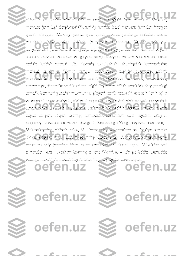 o'tishi   bilan   janrlar   tabaqalashib   mustaqil   tus   olishi   ham   mumkin.   Masalan;
manzara   janridagi   dengiznavislik   tarixiy   janrida   batal   manzara   janridan   interyer
ajralib   chiqqan.   Maishiy   janrda   ijod   qilish   boshqa   janrlarga   nisbatan   ancha
murakkab   bo'ib   uning   ishlash   jarayonida   insonning   fikrlash   qobiliyati
dunyoqarashi   juda   katta   ahamiyatga   egadir.   Maishiy   janrda   xam   kompozitsiyani
talablari   mavjud.   Mazmun   va   g'oyani   kompozitsiyani   ma'lum   vositalarida   ochib
berish:   ko'rish   nuqtasi   ufq.   Fazoviy   uzoqlashish,   shuningdek   kompazitsiya
markazi,   asosiy   va   ikkinchi   darajali   predmetlar   yorug’ligi,   tus,   rang,   kolorit
munosabatlariga   rioya   qilishdan   iborat.   Perespektiva   qonunlari,   muvozanat,
simmetriya, dinamika vazifalaridan to'g'ri foydalana bilish kerak.Maishiy janrdagi
tematik kartinani  yaratish  mazmun  va  g'oyani  ochib  beruvchi  voqea  bilan  bog'liq
va voqeani eng xususiyatli, qiziqarli nuqtasini tasvirlashni talab etadi. Inson yashab
turgan muxitda sodir bo'layotgan voqealarni ifodalovchi bu janr qadim zamonlarda
paydo   bo'lgan.   O'tgan   asrning   demokratik   rassomlari   xalq   hayotini   astoydil
haqqoniy,   tasvirlab   berganlar.   Bunga   I.   Repinning   «Yangi   kuyovni   kuzatish»,   .
Makovskiyning   «Xiyobonda»,   V.   Perovinning   «Uchovlon»   va   boshga   suratlar
o'ziga xos misol bo'la oladi. Yoshlarning kundalik hayoti, mehnati, o'qishi, tasviriy
san'at   maishiy   janrning   birga   qator   asarlarida   o'z   aksini   topdi.   V.Laktionovni
«Frontdan   xat»   F.Reshetnikovning   «Yana   ikkimiz»,   «Ta’tilga   keldi»   asarlarida
vatanga muxabbat, maktab hayoti bilan bog'liq g'oyalar tasvirlangan.       